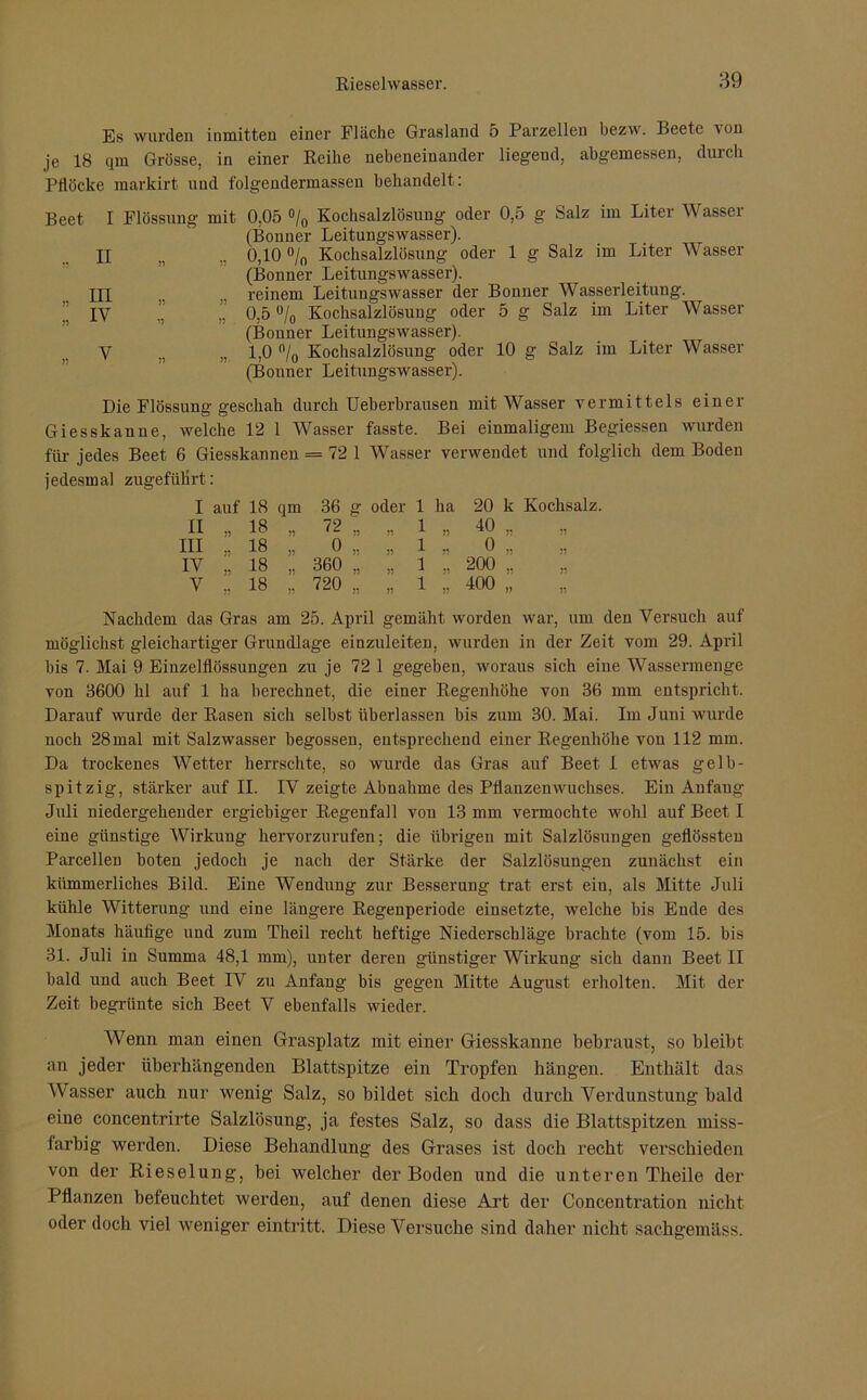 Es wurden inmitten einer Fläche Grasland 5 Parzellen bezw. Beete von je 18 qm Grösse, in einer Reihe nebeneinander liegeud, abgemessen, durch Pflöcke markirt und folgendermassen behandelt: Beet I Flössung mit 0,05 °/0 Kochsalzlösung oder 0,5 g Salz im Liter Wasser (Bonner Leitungswasser). n n 0,10 °/0 Kochsalzlösung oder 1 g Salz im Liter Wasser (Bonner Leitungswasser). reinem Leitungswasser der Bonner Wasserleitung. ” „ 0,5 % Kochsalzlösung oder 5 g Salz im Liter Wasser (Bonner Leitungswasser). n „ 1,0 °/0 Kochsalzlösung oder 10 g Salz im Liter Wasser (Bonner Leitungswasser). II III IV Die Flössung geschah durch Ueberbrausen mit Wasser vermittels einer Giesskanne, welche 12 1 Wasser fasste. Bei einmaligem Begiessen wurden für jedes Beet 6 Giesskannen = 72 1 Wasser verwendet und folglich dem Boden jedesmal zugefülirt: I auf 18 qm 36 g oder 1 ha 20 k Kochsalz. II „ 18 72 „ „ 1 n 40 „ III „ 18 0 „ » 1 o „ IV „ 18 360 ., „ 1 b 200 „ V .. 18 720 „ 1 51 400 „ Nachdem das Gras am 25. April gemäht worden war, um den Versuch auf möglichst gleichartiger Grundlage einzuleiten, wurden in der Zeit vom 29. April bis 7. Mai 9 Einzelflössungen zu je 72 1 gegeben, woraus sich eine Wassermenge von 3600 hl auf 1 ha berechnet, die einer Regenhöhe von 36 mm entspricht. Darauf wurde der Rasen sich selbst überlassen bis zum 30. Mai. Im Juni wurde noch 28mal mit Salzwasser begossen, entsprechend einer Regenhöhe von 112 mm. Da trockenes Wetter herrschte, so wurde das Gras auf Beet I etwas gelb- spitzig, stärker auf II. IV zeigte Abnahme des Pflanzenwuchses. Ein Anfang Juli niedergehender ergiebiger Regenfall von 13 mm vermochte wohl auf Beet I eine günstige Wirkung hervorzurufen; die übrigen mit Salzlösungen geflössten Parcellen boten jedoch je nach der Stärke der Salzlösungen zunächst ein kümmerliches Bild. Eine Wendung zur Besserung trat erst ein, als Mitte Juli kühle Witterung und eine längere Regenperiode einsetzte, welche bis Ende des Monats häufige und zum Theil recht heftige Niederschläge brachte (vom 15. bis 31. Juli in Summa 48,1 mm), unter deren günstiger Wirkung sieb dann Beet II bald und auch Beet IV zu Anfang bis gegen Mitte August erholten. Mit der Zeit begrünte sich Beet V ebenfalls wieder. Wenn man einen Grasplatz mit einer Giesskanne bebraust, so bleibt an jeder überhängenden Blattspitze ein Tropfen hängen. Enthält das Wasser auch nur wenig Salz, so bildet sich doch durch Verdunstung bald eine concentrirte Salzlösung, ja festes Salz, so dass die Blattspitzen miss- larbig werden. Diese Behandlung des Grases ist doch recht verschieden von der Rieselung, bei welcher der Boden und die unteren Theile der Pflanzen befeuchtet werden, auf denen diese Art der Concentration nicht oder doch viel weniger eintritt. Diese Versuche sind daher nicht sachgemäss.