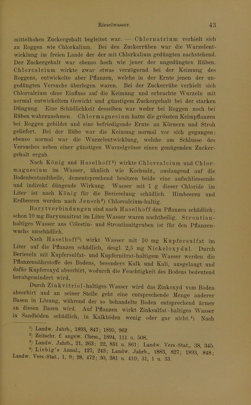 mittelhohen Zuckergehalt begleitet war. — Chlornatrium verhielt sich zu Roggen wie Chlorkalium. Bei den Zuckerrüben war die Wurzelent- wicklung im freien Lande der der mit Chlorkalium gedüngten nachstehend. Der Zuckergehalt war ebenso hoch wie jener der ungediingten Rüben. Chlorcalcium wirkte zwar etwas verzögernd bei der Keimung des Roggens, entwickelte aber Pflanzen, welche in der Ernte jenen der un- gedüngten Versuche überlegen waren. Bei der Zuckerrübe verhielt sich Chlorcalcium ohne Einfluss auf die Keimung und erbrachte Wurzeln mit normal entwickeltem Gewicht und günstigem Zuckergehalt bei der starken Düngung. Eine Schädlichkeit desselben war weder bei Roggen noch bei Rüben wahrzunehmen. Chlormagnesium hatte die grössten Keimpflanzen bei Roggen gebildet und eine befriedigende Ernte an Körnern und Stroh geliefert. Bei der Rübe war die Keimung normal vor sich gegangen; ebenso normal war die Wurzelentwicklung, welche am Schlüsse des Versuches neben einer günstigen Wurzelgrösse einen genügenden Zucker- gehalt ergab. Nach König und Haselhoff1 2) wirkte Chlorcalcium und Chlor- magnesium im Wasser, ähnlich wie Kochsalz, auslaugend auf die Bodenbestandtheile, dementsprechend besitzen beide eine aufschliessende und indirekt düngende Wirkung. Wasser mit 1 g dieser Chloride im Liter ist nach König für die Berieselung schädlich. Himbeeren und Erdbeeren werden nach Jen sch*) Chlorcalcium-haltig. Barytverbindungen sind nach Haselhoff den Pflanzen schädlich; schon 10 mg Baryumnitrat im Liter Wasser waren nachtheilig. S t r o n ti an - haltiges Wasser aus Cölestin- und Strontianitgruben ist für den Pflanzen- wuchs unschädlich. Nach Haselhoff3) wirkt Wasser mit 10 mg Kupfersulfat im Liter auf die Pflanzen schädlich, desgl. 2,5 mg Nickeloxydul. Durch Berieseln mit Kupfersulfat- und Kupfernitrat-haltigem Wasser werden die Pflanzennährstoffe des Bodens, besonders Kalk und Kali, ausgelaugt und dafür Kupferoxyd absorbirt, wodurch die Feuchtigkeit des Bodens bedeutend herabgemindert wird. Durch Zinkvitriol-haltiges Wasser wird das Zinkoxyd vom Boden absorbirt und an seiner Stelle geht eine entsprechende Menge anderer Basen in Lösung, während der so behandelte Boden entsprechend ärmer an diesen Basen wird. Auf Pflanzen wirkt Zinksulfat - haltiges Wasser in Sandböden schädlich, in Kalkböden wenig oder gar nicht.4) Nach *) Landw. Jahrb., 1893, 847; 1895, 962. 2) Zeitschr. f. angew. Chem., 1894, 111 u. 508. 3) Landw. Jahrb., 21, 263; 22, 851 u. 861; Landw. Vers.-Stat., 38, 345. 4) Liebig’s Annal., 127, 243; Landw. Jahrb., 1883, 827; 1893 848- Landw. Vers.-Stat., 1, 9; 28, 472; 30, 381 u. 410; 31, 1 u. 33.