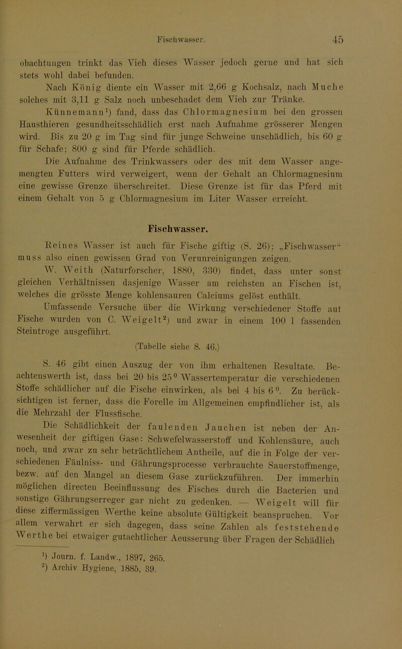 obachtungen trinkt das Vieh dieses Wasser jedoch gerne und hat sich stets wohl dabei befunden. Nach König diente ein Wasser mit 2.66 g Kochsalz, nach Muche solches mit 3,11 g Salz noch unbeschadet dem Vieh zur Tränke. Kiinnemann1) fand, dass das Chlormagnesium bei den grossen Hausthieren gesundheitsschädlich erst nach Aufnahme grösserer Mengen wird. Bis zu 20 g im Tag sind für junge Schweine unschädlich, bis 60 g für Schafe; 800 g sind für Pferde schädlich. Die Aufnahme des Trinkwassers oder des mit dem Wasser ange- mengten Futters wird verweigert, wenn der Gehalt an Chlormagnesium eine gewisse Grenze überschreitet. Diese Grenze ist für das Pferd mit einem Gehalt von 5 g Chlormagnesium im Liter Wasser erreicht. Fischwasser. Peines Wasser ist auch für Fische giftig (S. 26); „Fischwasser muss also einen gewissen Grad von Verunreinigungen zeigen. W. Weith (Naturforscher, 1880, 330) findet, dass unter sonst gleichen Verhältnissen dasjenige Wasser am reichsten an Fischen ist, welches die grösste Menge kohlensauren Calciums gelöst enthält. Umfassende Versuche über die Wirkung verschiedener Stoffe aut Fische wurden von C. Weigelt2) und zwar in einem 100 1 fassenden Steintroge ausgeführt. (Tabelle siehe S. 46.) S. 46 gibt einen Auszug der von ihm erhaltenen Resultate. Be- achtenswerth ist, dass bei 20 bis 25° Wassertemperatur die verschiedenen Stoffe schädlicher auf die Fische einwirken, als bei 4 bis 6 °. Zu berück- sichtigen ist ferner, dass die Forelle im Allgemeinen empfindlicher ist, als die Mehrzahl der Flussfische. Die Schädlichkeit der faulenden Jauchen ist neben der An- wesenheit der giftigen Gase: Schwefelwasserstoff und Kohlensäure, auch noch, und zwar zu sehr beträchtlichem Antheile, auf die in Folge der ver- schiedenen Fäulniss- und Gährungsprocesse verbrauchte Sauerstoffmenge, bezw. auf den Mangel an diesem Gase zurückzuführen. Der immerhin möglichen directen Beeinflussung des Fisches durch die Bacterien und sonstige Gährungserreger gar nicht zu gedenken. — Weigelt will für diese ziffermässigen Werthe keine absolute Gültigkeit beanspruchen. Vor allem verwahrt er sich dagegen, dass seine Zahlen als feststehende Werthe bei etwaiger gutachtlicher Aeusserung über Fragen der Schädlich 0 Jouru. f. Landw., 1897, 265. 2) Archiv Hygiene. 1885, 39.
