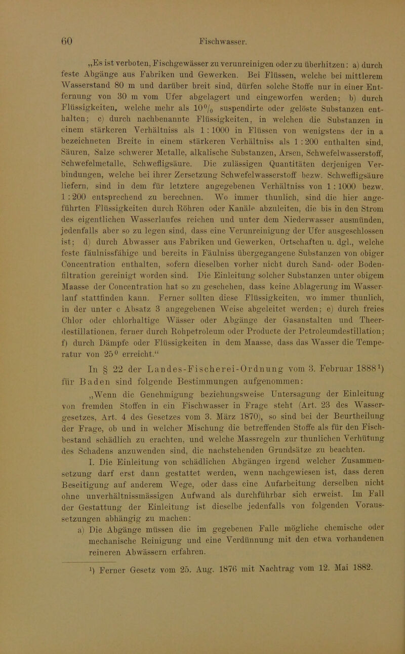 „Es ist verboten, Fischgewässer zu verunreinigen oder zu überhitzen: a) durch feste Abgänge aus Fabriken und Gewerken. Bei Flüssen, welche bei mittlerem Wasserstand 80 m und darüber breit sind, dürfen solche Stoffe nur in einer Ent- fernung von 30 m vom Ufer abgelagert und eingeworfen werden: b) durch Flüssigkeiten, welche mehr als 10°/0 suspendirte oder gelöste Substanzen ent- halten; c) durch nachbenanute Flüssigkeiten, in welchen die Substanzen in einem stärkeren Verhältuiss als 1 : 1000 in Flüssen von wenigstens der in a bezeichneten Breite in einem stärkeren Verhältuiss als 1 :200 enthalten sind, Säuren, Salze schwerer Metalle, alkalische Substanzen, Arsen, Schwefelwasserstoff, Schwefelmetalle, Schwefligsäure. Die zulässigen Quantitäten derjenigen Ver- bindungen, welche bei ihrer Zersetzung Schwefelwasserstoff bezw. Schwefligsäure liefern, sind in dem für letztere angegebenen Verhältniss von 1 :1000 bezw. 1 :200 entsprechend zu berechnen. Wo immer thunlich, sind die hier ange- führten Flüssigkeiten durch Röhren oder Kanäle abzuleiten, die bis in den Strom des eigentlichen Wasserlaufes reichen und unter dem Niederwasser ausmiinden, jedenfalls aber so zu legen sind, dass eine Verunreinigung der Ufer ausgeschlossen ist; d) durch Abwasser aus Fabriken und Gewerken, Ortschaften u. dgl., welche feste fäulnissfähige und bereits in Fäuluiss übergegangene Substanzen von obiger Concentration enthalten, sofern dieselben vorher nicht durch Sand- oder Bodeu- filtration gereinigt worden sind. Die Einleitung solcher Substanzen unter obigem Maasse der Concentration hat so zu gescheheu, dass keine Ablagerung im Wasser- lauf stattfinden kann. Ferner sollten diese Flüssigkeiten, wo immer thunlich, in der unter c Absatz 3 angegebenen Weise abgeleitet werden; e) durch freies Chlor oder chlorhaltige Wässer oder Abgänge der Gasanstalten und Theer- destillationen, ferner durch Rohpetroleum oder Producte der Petroleumdestillation; f) durch Dämpfe oder Flüssigkeiten in dem Maasse, dass das Wasser die Tempe- ratur von 25° erreicht.“ In § 22 der Landes-Fischerei-Ordnung vom 3. Februar 1888x) für Baden sind folgende Bestimmungen aufgenommen: „Wenn die Genehmigung beziehungsweise Untersagung der Einleitung von fremden Stoffen in ein Fischwasser in Frage steht (Art. 23 des Wasser- gesetzes, Art. 4 des Gesetzes vom 3. März 1870), so sind bei der Beurtheiluug der Frage, ob und in welcher Mischung die betreffenden Stoffe als für den Fisch- bestand schädlich zu erachten, und welche Massregeln zur thunlichen Verhütung des Schadens anzuwenden sind, die nachstehenden Grundsätze zu beachten. I. Die Einleitung von schädlichen Abgängen irgend welcher Zusammen- setzung darf erst dann gestattet werden, wenn nachgewiesen ist, dass deren Beseitigung auf anderem Wege, oder dass eine Aufarbeitung derselben nicht ohne unverhältnissmässigen Aufwand als durchführbar sich erweist. Im Fall der Gestattung der Einleitung ist dieselbe jedenfalls von folgenden Voraus- setzungen abhängig zu machen: a) Die Abgänge müssen die im gegebenen Falle mögliche chemische oder mechanische Reinigung und eine Verdünnung mit den etwa vorhandenen reineren Abwässeni erfahren.