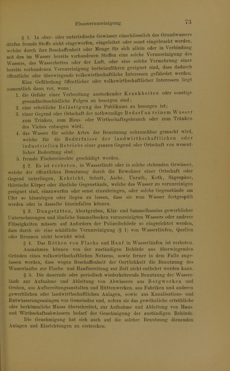 § 1. In ober- oder unterirdische Gewässer einschliesslich des Grundwassers dürfen fremde Stoffe nicht eingeworfen, eingeleitet oder sonst eingebracht werden, welche durch ihre Beschaffenheit oder Menge für sich allein oder in Verbindung mit den im Wasser bereits vorhandenen Stoffen eine solche Verunreinigung des Wassers, des Wasserbettes oder der Luft, oder eine solche Vermehrung einei bereits vorhandenen Verunreinigung herbeizuführen geeignet sind, dass daduich öffentliche oder überwiegende volkswirtschaftliche Interessen gefährdet werden. Eiue Gefährdung öffentlicher oder volkswirtschaftlicher Interessen liegt namentlich dann vor, wenn: 1. die Gefahr einer Verbreitung ansteckender Krankheiten oder sonstige gesundheitsschädliche Folgen zu besorgen sind; 2. eine erhebliche Belästigung des Publikums zu besorgen ist; 3. einer Gegend oder Ortschaft der notwendige Bedarf an reinem Wasser zum Trinken, zum Haus- oder Wirtschaftsgebrauch oder zum Tränken des Viehes entzogen wird; 4. das Wasser für solche Arten der Benutzung unbrauchbar gemacht wird, welche für die Bedürfnisse der landwirthschaftlichen oder industriellen Betriebe einer ganzen Gegend oder Ortschaft von wesent- licher Bedeutung sind; 5. fremde Fischereirechte geschädigt werden. § 2. Es ist verboten, in Wasserläufe oder in solche stehenden Gewässer, welche der öffentlichen Benutzung durch die Bewohner einer Ortschaft oder Gegend unterliegen, Kehricht, Schutt, Asche, Unrath, Koth, Sägespäne, thierische Körper oder ähnliche Gegenstände, welche das Wasser zu verunreinigen geeignet sind, einzuwerfen oder sonst einzubringen, oder solche Gegenstände am Ufer so hinzulegen oder liegen zu lassen, dass sie vom Wasser fortgespült werden oder in dasselbe hineinfallen können. § 3. Dungstätten, Abortgruben, Klär-und Sammelbassins gewerblicher Unternehmuugen und ähnliche Sammelbecken verunreinigten Wassers oder anderer Flüssigkeiten müssen auf Anfordern der Polizeibehörde so eingerichtet werdeu, dass durch sie eine schädliche Verunreinigung (§ 1) von Wasserläufen, Quellen oder Brunnen nicht bewirkt wird. § 4. Das Röthen von Flachs und Hanf in Wasserläufen ist verboten. Ausnahmen können von der zuständigen Behörde aus überwiegenden Gründen eines volkswirthschaftlichen Nutzens, sowie ferner in dem Falle zuge- lassen werden, dass wegen Beschaffenheit der Oertlichkeit die Benutzung des Wasserlaufes zur Flachs- und Hanfbereitung zur Zeit nicht entbehrt werden kann. § 5. Die dauernde oder periodisch wiederkehrende Benutzung der Wasser- läufe zur Aufnahme und Ableitung von Abwässern aus Bergwerken und Gruben, aus Aufbereitungsanstalten und Hüttenwerken, aus Fabriken und anderen gewerblichen oder landwirthschaftlichen Anlagen, sowie aus Kanalisations- und Entwässerungsanlagen von Gemeinden und, sofern sie das gewöhnliche ortsübliche oder herkömmliche Maass überschreitet, zur Aufnahme und Ableitung von Haus- und Wirthschaftsabwässern bedarf der Genehmigung der zuständigen Behörde. Die Genehmigung hat sich auch auf die solcher Benutzung dienenden Anlagen und Einrichtungen zu erstrecken.