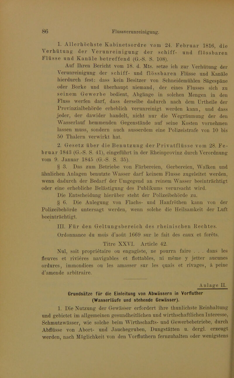 1. Allerhöchste Kabinetsordre vom 24. Februar 1816, die Verhütung der Verunreinigung der schiff- und flössbaren Flüsse und Kanäle betreffend (G.-S. S. 108). Auf Ihren Bericht vom 18. d. Mts. setze ich zur Verhütung der Verunreinigung der schiff- und flössbaren Flüsse und Kanäle hierdurch fest: dass kein Besitzer von Schneidemühlen Sägespäne oder Borke und überhaupt niemand, der eines Flusses sich zu seinem Gewerbe bedient, Abgänge in solchen Mengen in den Fluss werfen darf, dass derselbe dadurch nach dem Urtheüe der Provinzialbehörde erheblich verunreinigt werden kann, und dass jeder, der dawider handelt, nicht nur die Wegräumung der den Wasserlauf hemmenden Gegenstände auf seine Kosten vornehmen lassen muss, sondern auch ausserdem eine Polizeistrafe von 10 bis 50 Thalern verwirkt hat, 2. Gesetz über die Benutzung der Privatflüsse vom 28. Fe- bruar 1843 (G.-S. S. 41), eingeführt in der Bheinprovinz durch Verordnung vom 9. Januar 1845 (G.-S. S. 35). § 3. Das zum Betriebe von Färbereien, Gerbereien, Walken und ähnlichen Anlagen benutzte Wasser darf keinem Flusse zugeleitet werden, wenn dadurch der Bedarf der Umgegend an reinem Wasser beeinträchtigt oder eine erhebliche Belästigung des Publikums verursacht wird. Die Entscheidung hierüber steht der Polizeibehörde zu. § 6. Die Anlegung von Flachs- und Hanfröthen kann von der Polizeibehörde untersagt werden, wenn solche die Heilsamkeit der Luft beeinträchtigt. UL Für den Geltungsbereich des rheinischen Rechtes. Ordonnance du mois d’aoüt 1669 sur le fait des eaux et forets. Titre XXVI. Article 42. Nul, soit proprietaire ou engagiste, ne pourra faire . . . dans les fleuves et rivieres navigables et flottables, ni meme y jetter aucunes ordures, immondices ou les amasser sur les quais et rivages, ä peine d’amende arbitraire. Anlage II. Grundsätze für die Einleitung von Abwässern in Vorfluther (Wasserläufe und stehende Gewässer). 1. Die Nutzung der Gewässer erfordert ihre thunlichste Reinhaltung und gebietet im allgemeinen gesundheitlichen und wirthschaftlichen Interesse, Schmutzwässer, wie solche beim Wirthschafts- und Gewerbebetriebe, durch Abflüsse von Abort- und Jauchegruben, Dungstätten u. dergl. erzeugt werden, nach Möglichkeit von den Vorfluthern fernzuhalten oder wenigstens