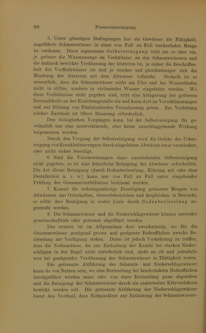 5. Unter günstigen Bedingungen hat ein Gewässer die Fähigkeit, zugeführte Schmutzwässer in einer von Fall zu Fall wechselnden Menge zu verdauen. Diese sogenannte Selbstreinigung tritt uin so eher ein. je grösser die Wassermenge im Verhältniss zu den Schmutzwässern und die dadurch bewirkte Verdünnung der letzteren ist, je reiner die Beschaffen- heit der Vorfluthwässer ist und je rascher und gleichmässiger sich die Mischung der letzteren mit dem Abwasser vollzieht. Deshalb ist es wesentlich, dass die Schmutzwässer nicht am Ufer und bei Wasserläufen nicht in stilles, sondern in strömendes Wasser eingeleitet werden. Wo diese Verhältnisse nicht gegeben sind, tritt eine Ablagerung der gröberen Bestandtheile an der Einleitungsstelle ein und kann dort zu Vei-schlämmungen und zur Bildung von Fäulnissherden Veranlassung geben. Zur Verhütung solcher Zustände ist öftere Räumung erforderlich. Den biologischen Vorgängen kann bei der Selbstreinigung für ge- wöhnlich nur eine unterstützende, aber keine ausschlaggebende Wirkung beigemessen werden. Durch den Vorgang der Selbstreinigung wird die Gefahr der Ueber- tragung von Krankheitserregern durch eingeleitete Abwässer zwar vermindert, aber nicht sicher beseitigt. 6. Sind die Voraussetzungen einer ausreichenden Selbstreinigung nicht gegeben, so ist eine künstliche Reinigung der Abwässer erforderlich. Die Art dieser Reinigung (durch Bodenberieselung, Klärung mit oder ohne Desinfection u. s. w.) kann nur von Fall zu Fall unter eingehender Prüfung der Gesammtverhältnisse bestimmt werden. 7. Kommt die ordnungsmässige Beseitigung grösserer Mengen von Abwässern aus Ortschaften, Gewerbebetrieben und dergleichen in Betracht, so sollte ihre Reinigung in erster Linie durch Bodenberieselung an- gestrebt werden. 8. Die Schmutzwässer und die Niederschlags Wässer können entweder gemeinschaftlich oder getrennt abgeführt werden. Das erstere ist im Allgemeinen dort zweckmässig, wo für die Gesammtwässer genügend grosse und geeignete Bodenflächen zwecks Be- rieselung zur Verfügung stehen. Dabei ist jedoch Vorkehrung zu treffen, dass die Nothauslässe, die zur Entlastung der Kanäle bei starken Nieder- schlägen in der Regel nicht entbehrlich sind, nicht zu oft und jedenfalls erst bei genügender Verdünnung der Schmutzwässer in Thätigkeit treten. Die getrennte Abführung der Schmutz- und Niederschlagswässer kann da von Nutzen sein, wo eine Berieselung bei beschränkten Bodenflächen durchgeführt werden muss oder von einer Berieselung ganz abgesehen und die Reinigung der Schmutzwässer durch ein anderweites Klärverfahren bewirkt werden soll. Die getrennte Abführung der Niederschlagswässer bietet den Vortheil, dass Nothauslässe zur Entlastung der Schmutzwasser-