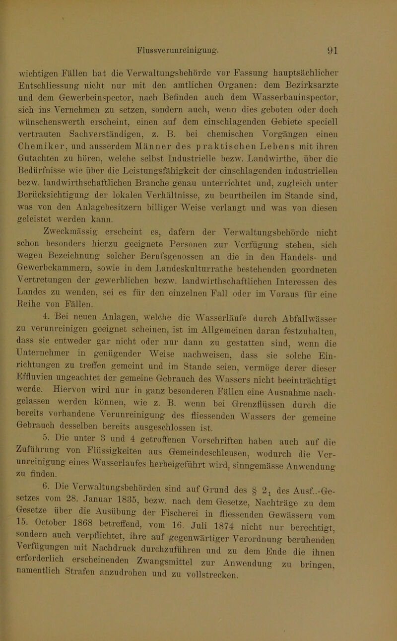 wichtigen Fällen hat die Verwaltungsbehörde vor Fassung hauptsächlicher Entschliessung nicht nur mit den amtlichen Organen: dem Bezirksarzte und dem Gewerbeinspector, nach Befinden auch dem Wasserbauinspector, sich ins Vernehmen zu setzen, sondern auch, wenn dies geboten oder doch wünsehenswerth erscheint, einen auf dem einschlagenden Gebiete speciell vertrauten Sachverständigen, z. B. bei chemischen Vorgängen einen Chemiker, und ausserdem Männer des praktischen Lebens mit ihren Gutachten zu hören, welche selbst Industrielle bezw. Landwirthe, über die Bedürfnisse wie über die Leistungsfähigkeit der einschlagenden industriellen bezw. landwirtschaftlichen Branche genau unterrichtet und, zugleich unter Berücksichtigung der lokalen Verhältnisse, zu beurteilen im Stande sind, was von den Anlagebesitzern billiger Weise verlangt und was von diesen geleistet werden kann. Zweckmässig erscheint es, dafern der Verwaltungsbehörde nicht schon besonders hierzu geeignete Personen zur Verfügung stehen, sich wegen Bezeichnung solcher Berufsgenossen an die in den Handels- und Gewerbekammern, sowie in dem Landeskulturrathe bestehenden geordneten Vertretungen der gewerblichen bezw. landwirtschaftlichen Interessen des Landes zu wenden, sei es für den einzelnen Fall oder im Voraus für eine Reihe von Fällen. 4. Bei neuen Anlagen, welche die Wasserläufe durch Abfallwässer zu verunreinigen geeignet scheinen, ist im Allgemeinen daran festzuhalten, dass sie entweder gar nicht oder nur dann zu gestatten sind, wenn die Unternehmer in genügender Weise nachweisen, dass sie solche Ein- richtungen zu treffen gemeint und im Stande seien, vermöge derer dieser Effluvien ungeachtet der gemeine Gebrauch des Wassers nicht beeinträchtigt werde. Hiervon wird nur in ganz besonderen Fällen eine Ausnahme nach- gelassen werden können, wie z. B. wenn bei Grenzflüssen durch die bereits vorhandene Verunreinigung des fliessenden Wassers der gemeine Gebrauch desselben bereits ausgeschlossen ist. 5. Die unter 3 und 4 getroffenen Vorschriften haben auch auf die Zuführung von Flüssigkeiten aus Gemeindeschleusen, wodurch die Ver- um einigung eines Wasserlaufes herbeigeführt wird, sinngemässe Anwendung zu finden. 6. Die Verwaltungsbehörden sind auf Grund des § 21 des Ausf..-Ge- setzes vom 28. Januar 1835, bezw. nach dem Gesetze, Nachträge zu dem Gesetze über die Ausübung der Fischerei in fliessenden Gewässern vom 15- October 1868 betreffend, vom 16. Juli 1874 nicht nur berechtigt, sondern auch verpflichtet, ihre auf gegenwärtiger Verordnung beruhenden Verfügungen mit Nachdruck durchzuführen und zu dem Ende die ihnen erforderlich erscheinenden Zwangsmittel zur Anwendung zu bringen namentlich Strafen anzudrohen und zu vollstrecken.