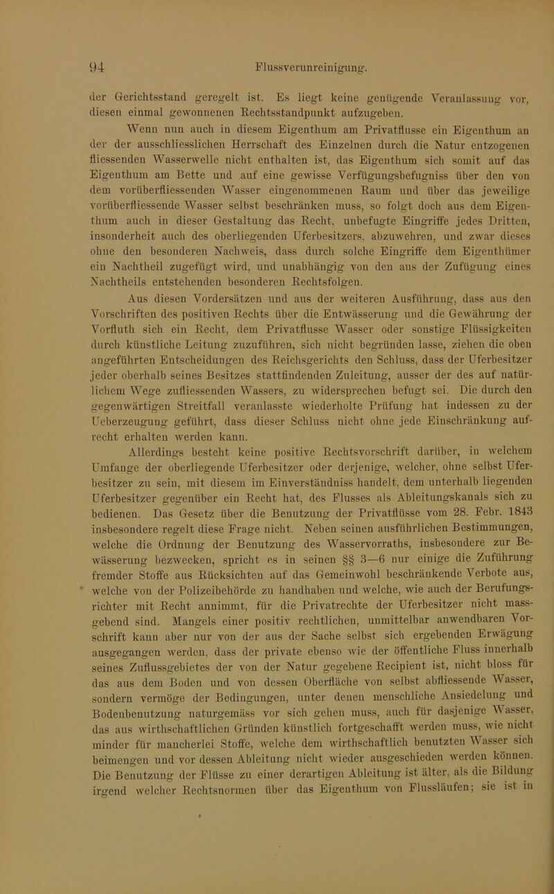der Gerichtsstand geregelt ist. Es liegt keine genügende Veranlassung vor, diesen einmal gewonnenen Rechtsstandpunkt aufzugeben. Wenn nun auch in diesem Eigenthum am Privatflusse ein Eigenthum an der der ausschliesslichen Herrschaft des Einzelnen durch die Natur entzogenen fliessenden Wasserwelle nicht enthalten ist, das Eigenthum sich somit auf das Eigenthum am Bette und auf eine gewisse Verfügungsbefugniss über den von dem vorüberfliessenden Wasser eingenommenen Raum und über das jeweilige voriiberfliessende Wasser selbst beschränken muss, so folgt doch aus dem Eigen- thum auch in dieser Gestaltung das Recht, unbefugte Eingriffe jedes Dritten, insonderheit auch des oberliegenden Uferbesitzers, abzuwehren, und zwar dieses ohne den besonderen Nachweis, dass durch solche Eingriffe dem Eigenthümer ein Nachtheil zugefiigt wird, und unabhängig von dcu aus der Zufügung eines Nachtheils entstehenden besonderen Rechtsfolgen. Aus diesen Vordersätzen und aus der weiteren Ausführung, dass aus den Vorschriften des positiven Rechts über die Entwässerung und die Gewährung der Vorfluth sich ein Recht, dem Privatflusse Wasser oder sonstige Flüssigkeiten durch künstliche Leitung zuzuführen, sich nicht begründen lasse, ziehen die oben angeführten Entscheidungen des Reichsgerichts den Schluss, dass der Uferbesitzer jeder oberhalb seines Besitzes stattfindenden Zuleitung, ausser der des auf natür- lichem Wege zufliessenden Wassers, zu widersprechen befugt sei. Die durch den gegenwärtigen Streitfall veranlasste wiederholte Prüfung hat indessen zu der Ueberzeugung geführt, dass dieser Schluss nicht ohne jede Einschränkung auf- recht erhalten werden kann. Allerdings besteht keine positive Rechtsvorschrift darüber, in welchem Umfange der oberliegende Uferbesitzer oder derjenige, welcher, ohne selbst Ufer- besitzer zu sein, mit diesem im Eiuverstäuduiss handelt, dem unterhalb liegenden Uferbesitzer gegenüber ein Recht hat, des Flusses als Ableitungskanals sich zu bedienen. Das Gesetz über die Benutzung der Privatflüsse vom 28. Febr. 1843 insbesondere regelt diese Frage nicht. Neben seinen ausführlichen Bestimmungen, welche die Ordnung der Benutzung des Wasservorraths, insbesondere zur Be- wässerung bezwecken, spricht es iu seinen §§ 3—6 nur einige die Zuführung fremder Stoffe aus Rücksichten auf das Gemeinwohl beschränkende Verbote aus, r welche von der Polizeibehörde zu handhaben und welche, wie auch der Berufungs- richter mit Recht annimmt, für die Privatrechte der Uferbesitzer nicht mass- gebend sind. Mangels einer positiv rechtlichen, unmittelbar anwendbaren Vor- schrift kanu aber nur von der aus der Sache selbst sich ergebenden Erwägung ausgegangen werden, dass der private ebenso wie der öffentliche Fluss innerhalb seines Zuflussgebietes der von der Natur gegebene Reeipient- ist, nicht bloss für das aus dem Boden und von dessen Oberfläche von selbst abfliessende Wassei, sondern vermöge der Bedingungen, unter denen menschliche Ansiedelung und Bodenbenutzung naturgemäss vor sich gehen muss, auch für dasjenige W asser, das aus wirthschaftlicheu Gründen künstlich fortgeschafft werden muss, wie nicht minder für mancherlei Stoffe, welche dem vvirthschaftlich benutzten Wasser sich beimengen und vor dessen Ableitung nicht wieder ausgeschieden werden können. Die Benutzung der Flüsse zu einer derartigen Ableitung ist älter, als die Bildung irgend welcher Rechtsnormen über das Eigenthum von Flussläufen; sie ist in