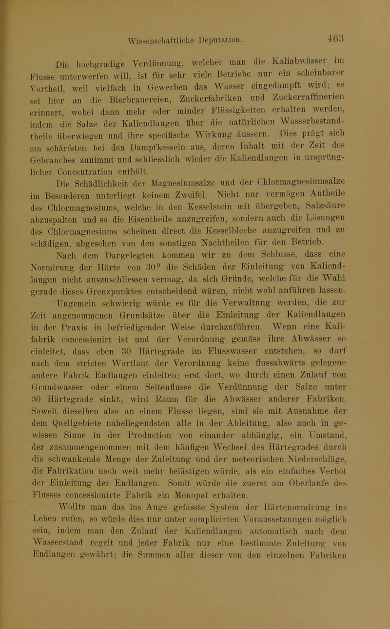 Die hochgradige Verdünnung, welcher man die Kaliabwässer im Flusse unterwerfen will, ist für sehr viele Betriebe nur ein scheinbarer Vortheil. weil vielfach in Gewerben das Wasser eingedampft wird; es sei hier an die Bierbrauereien, Zuckerfabriken und Zuckerraffinerien erinnert, wobei dann mehr oder minder Flüssigkeiten erhalten weiden, indem die Salze der Kaliendlaugen über die natürlichen Wasserbestand- theile überwiegen und ihre specifische Wirkung äussern. Dies piägt sich am schärfsten bei den Dampfkesseln aus, deren Inhalt mit der Zeit des Gebrauches zunimmt und schliesslich wieder die Kaliendlaugen in ursprüng- licher Concentration enthält. Die Schädlichkeit der Magnesiumsalze und der Chlormagnesiumsalze im Besonderen unterliegt keinem Zweifel. Nicht nur vermögen Antheile des Chlormagnesiums, welche in den Kesselstein mit übergeben, Salzsäure abzuspalten und so die Eisentheile anzugreifen, sondern auch die Lösungen des Chlormagnesiums scheinen direct die Kesselbleche anzugreifen und zu schädigen, abgesehen von den sonstigen Nachtheilen für den Betrieb. Nach dem Dargelegten kommen wir zu dem Schlüsse, dass eine Normirung der Härte von 30° die Schäden der Einleitung von Kaliend- laugen nicht auszuschliessen vermag, da sich Gründe, welche für die Wahl gerade dieses Grenzpunktes entscheidend wären, nicht wohl anführen lassen. Ungemein schwierig würde es für die Verwaltung werden, die zur Zeit angenommenen Grundsätze über die Einleitung der Kaliendlaugen in der Praxis in befriedigender Weise durchzuführen. Wenn eine Kali- fabrik concessionirt ist und der Verordnung gemäss ihre Abwässer so einleitet, dass eben 30 Härtegrade im Flusswasser entstehen, so darf nach dem stricten Wortlaut der Verordnung keine flussabwärts gelegene andere Fabrik Endlaugen einleiten; erst dort, wo durch einen Zulauf von Grundwasser oder einem Seitenflusse die Verdünnung der Salze unter 30 Härtegrade sinkt, wird Raum für die Abwässer anderer Fabriken. Soweit dieselben also an einem Flusse liegen, sind sie mit Ausnahme der dem Quellgebiete naheliegendsten alle in der Ableitung, also auch in ge- wissen Sinne in der Production von einander abhängig, ein Umstand, der zusammengenommen mit dem häufigen Wechsel des Härtegrades durch die schwankende Menge der Zuleitung und der meteorischen Niederschläge, die Fabrikation noch weit mehr belästigen würde, als ein einfaches Verbot der Einleitung der Endlaugen. Somit würde die zuerst am Oberlaufe des Flusses concessionirte Fabrik ein Monopol erhalten. Wollte man das ins Auge gefasste System der Härtenormirung ins Leben rufen, so würde dies nur unter complicirten Voraussetzungen möglich sein, indem man den Zulauf der Kaliendlaugen automatisch nach dem Wasserstand regelt und jeder Fabrik nur eine bestimmte Zuleitung von Endlaugen gewährt; die Summen aller dieser von den einzelnen Fabriken