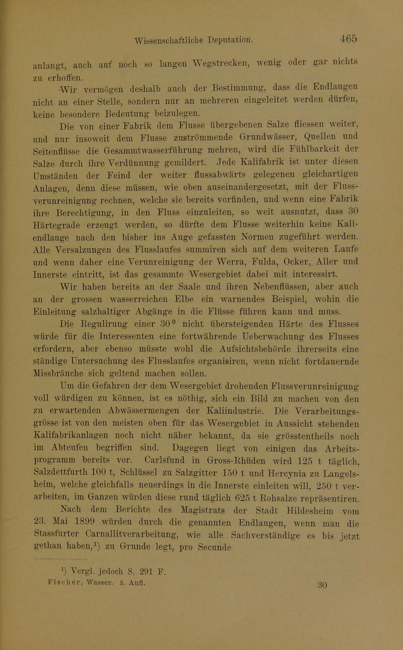 anlangt, auch auf noch so langen Wegstrecken, wenig oder gar nichts zu erhoffen. Wir vermögen deshalb auch der Bestimmung, dass die Endlaugen nicht an einer Stelle, sondern nur an mehreren eingeleitet werden dürfen, keine besondere Bedeutung beizulegen. Die von einer Fabrik dem Flusse übergebenen Salze fliessen weiter, und nur insoweit dem Flusse zuströmmende Grundwässer, Quellen und Seitenflüsse die Gesammtwasserführung mehren, wird die Fühlbarkeit der Salze durch ihre Verdünnung gemildert. Jede Kalifabrik ist unter diesen Umständen der Feind der weiter flussabwärts gelegenen gleichartigen Anlagen, denn diese müssen, wie oben auseinandergesetzt, mit der Fluss- verunreinigung rechnen, welche sie bereits vorfinden, und wenn eine Fabrik ihre Berechtigung, in den Fluss einzuleiten, so weit ausnutzt, dass 30 Härtegrade erzeugt werden, so dürfte dem Flusse weiterhin keine Ivali- endlauge nach den bisher ins Auge gefassten Normen zugeführt werden. Alle Versalzungen des Flusslaufes summiren sich auf dem weiteren Laufe und wenn daher eine Verunreinigung der Werra, Fulda, Ocker, Aller und Innerste eintritt, ist das gesammte Wesergebiet dabei mit interessirt. Wir haben bereits an der Saale und ihren Nebenflüssen, aber auch an der grossen wasserreichen Elbe ein warnendes Beispiel, wohin die Einleitung salzhaltiger Abgänge in die Flüsse führen kann und muss. Die Regulirung einer 30° nicht übersteigenden Härte des Flusses würde für die Interessenten eine fortwährende Ueberwachung des Flusses erfordern, aber ebenso müsste wohl die Aufsichtsbehörde ihrerseits eine ständige Untersuchung des Flusslaufes organisiren, wenn nicht fortdauernde Missbräuche sich geltend machen sollen. Um die Gefahren der dem Wesergebiet drohenden Flussverunreinigung voll würdigen zu können, ist es nöthig, sich ein Bild zu machen von den zu erwartenden Abwässermengen der Kaliindustrie. Die Verarbeitungs- grösse ist von den meisten oben für das Wesergebiet in Aussicht stehenden Kalifabrikanlagen noch nicht näher bekannt, da sie grösstentlieils noch im Abteufen begriffen sind. Dagegen liegt von einigen das Arbeits- programm bereits vor. Carlsfund in Gross-Khüden wird 125 t täglich, Salzdettfurth 100 t, Schlüssel zu Salzgitter 150 t und Hercynia zu Langels- heim, welche gleichfalls neuerdings in die Innerste einleiten will, 250 t ver- arbeiten, im Ganzen würden diese rund täglich 625 t Rohsalze repräsentiren. Nach dem Berichte des Magistrats der Stadt Hildesheim vom 23. Mai 1899 würden durch die genannten Endlaugen, wenn man die Stassfurter Carnallitverarbeitung, wie alle Sachverständige es bis jetzt gethan haben,1) zu Grunde legt, pro Secunde *) Vergl. jedoch S. 291 F. Fischer, Wasser. 3. Aufi. 30