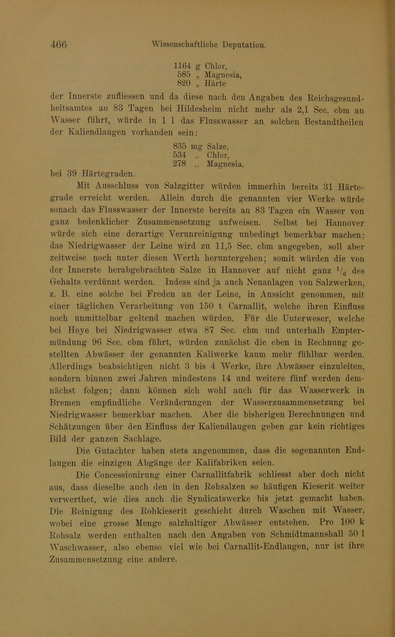 1164 g Chlor, 585 „ Magnesia, 820 „ Härte der Innerste zufliessen und da diese nach den Angaben des Reichsgesund- lieitsamtes an 83 Tagen bei Hildesheim nicht mehr als 2,1 Sec. cbm an Wasser führt, würde in 1 1 das Flusswasser an solchen Bestandteilen der Ivaliendlaugen vorhanden sein: 835 mg Salze, 534 .. Chlor, 278 .. Magnesia, bei 39 Härtegraden. Mit Ausschluss von Salzgitter würden immerhin bereits 31 Härte- grade erreicht werden. Allein durch die genannten vier Werke würde sonach das Flusswasser der Innerste bereits an 83 Tagen ein Wasser von ganz bedenklicher Zusammensetzung anfweisen. Selbst bei Hannover würde sich eine derartige Verunreinigung unbedingt bemerkbar machen; das Niedrigwasser der Leine wird zu 11,5 Sec. cbm angegeben, soll aber zeitweise noch unter diesen Werth heruntergehen; somit würden die von der Innerste herabgebrachten Salze in Hannover auf nicht ganz 1/6 des Gehalts verdünnt werden. Indess sind ja auch Neuanlagen von Salzwerken, z. B. eine solche bei Freden an der Leine, in Aussicht genommen, mit einer täglichen Verarbeitung von 150 t Carnallit, welche ihren Einfluss noch unmittelbar geltend machen würden. Für die Unterweser, welche bei Hoye bei Niedrigwasser etwa 87 Sec. cbm und unterhalb Empter- mündung 96 Sec. cbm führt, würden zunächst die eben in Rechnung ge- stellten Abwässer der genannten Kaliwerke kaum mehr fühlbar werden. Allerdings beabsichtigen nicht 3 bis 4 Werke, ihre Abwässer einzuleiten, sondern binnen zwei Jahren mindestens 14 und weitere fünf werden dem- nächst folgen; dann können sich wohl auch für das Wasserwerk in Bremen empfindliche Veränderungen der Wasserzusammensetzung bei Niedrigwasser bemerkbar machen. Aber die bisherigen Berechnungen und Schätzungen über den Einfluss der Ivaliendlaugen geben gar kein richtiges Bild der ganzen Sachlage. Die Gutachter haben stets angenommen, dass die sogenannten End- laugen die einzigen Abgänge der Kalifabriken seien. Die Concessionirung einer Carnallitfabrik schliesst aber doch nicht aus, dass dieselbe auch den in den Rohsalzen so häufigen Kieserit weiter verwerthet, wie dies auch die Sjuidicatswerke bis jetzt gemacht haben. Die Reinigung des Rolikieserit geschieht durch Waschen mit Wasser, wobei eine grosse Menge salzhaltiger Abwässer entstehen. Pro 100 k Rohsalz werden enthalten nach den Angaben von Schmidtmannshall 50 1 Waschwasser, also ebenso viel wie bei Carnallit-Endlaugen, nur ist ihre Zusammensetzung eine andere.