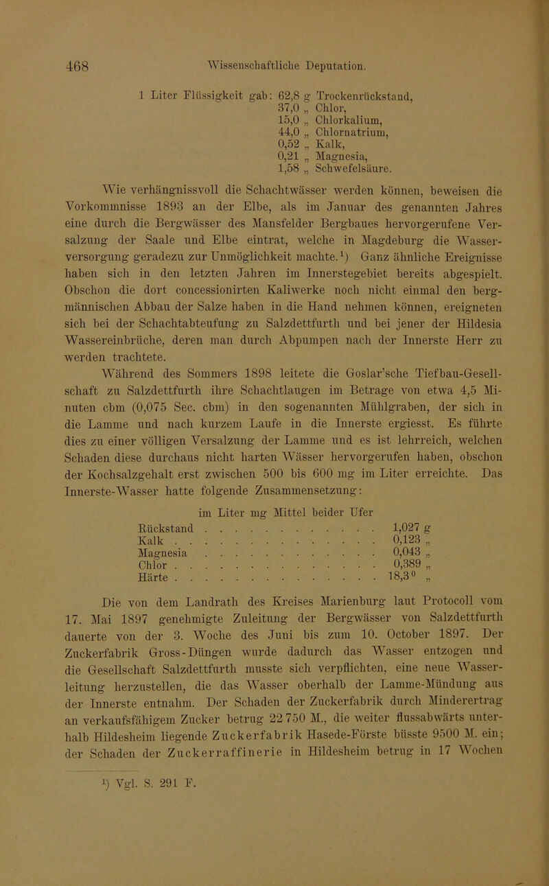 1 Liter Flüssigkeit gab: 62,8 g Trockenrückstand, 37.0 „ Chlor, 15.0 „ Chlorkalium, 44.0 „ Chlornatrium, 0,52 „ Kalk, 0,21 „ Magnesia, 1,58 „ Schwefelsäure. Wie verhängnisvoll die Schachtwässer werden können, beweisen die Vorkommnisse 1893 an der Elbe, als im Januar des genannten Jahres eine durch die Bergwässer des Mansfelder Bergbaues hervorgerufene Ver- salzung der Saale und Elbe eintrat, welche in Magdeburg die Wasser- versorgung geradezu zur Unmöglichkeit machte.Ganz ähnliche Ereignisse haben sich in den letzten Jahren im Innerstegebiet bereits abgespielt. Obschon die dort concessionirten Kaliwerke noch nicht einmal den berg- männischen Abbau der Salze haben in die Hand nehmen können, ereigneten sich bei der Schachtabteufung zu Salzdettfurth und bei jener der Hildesia Wassereinbriiche, deren man durch Abpumpen nach der Innerste Herr zu werden trachtete. Während des Sommers 1898 leitete die Goslar’sche Tiefbau-Gesell- schaft zu Salzdettfurth ihre Schachtlaugen im Betrage von etwa 4,5 Mi- nuten cbm (0,075 Sec. cbm) in den sogenannten Mühlgraben, der sich in die Lamme und nach kurzem Laufe in die Innerste ergiesst. Es führte dies zu einer völligen Versalzung der Lamme und es ist lehrreich, welchen Schaden diese durchaus nicht harten Wässer hervorgerufen haben, obschon der Kochsalzgehalt erst zwischen 500 bis 600 mg im Liter erreichte. Das Innerste-Wasser hatte folgende Zusammensetzung: im Liter mg Mittel beider Ufer Rückstand 1,027 g Kalk 0,123 „ Magnesia 0,043 „ Chlor 0,389 „ Härte 18,3° „ Die von dem Landrath des Kreises Marienburg laut Protocoll vom 17. Mai 1897 genehmigte Zuleitung der Bergwässer von Salzdettfurth dauerte von der 3. Woche des Juni bis zum 10. October 1897. Der Zuckerfabrik Gross-Düngen wurde dadurch das Wasser entzogen und die Gesellschaft Salzdettfurth musste sich verpflichten, eine neue Wasser- leitung herzustellen, die das Wasser oberhalb der Lamme-Mündung aus der Innerste entnahm. Der Schaden der Zuckerfabrik durch Minderertrag an verkaufsfähigem Zucker betrug 22 750 M., die weiter flussabwärts unter- halb Hildesheim liegende Zuckerfabrik Hasede-Förste büsste 9500 M. ein; der Schaden der Zuckerraffinerie in Hildesheim betrug in 17 Wochen i) Vgl. S. 291 F.