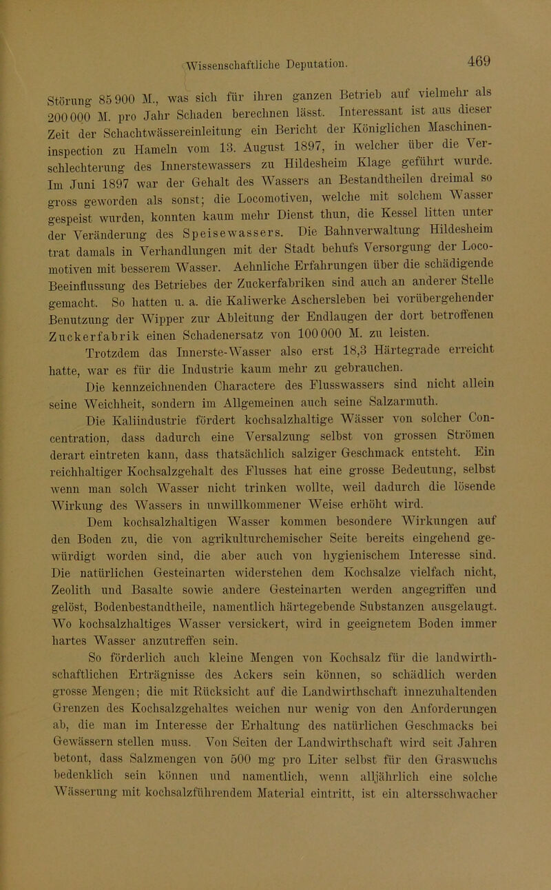 Störung 85 900 M., was sich für ihren ganzen Betrieb auf vielmehr als 200000 M. pro Jahr Schaden berechnen lässt. Interessant ist aus dieser Zeit der Schachtwässereinleitung ein Bericht der Königlichen Maschmen- inspection zu Hameln vom 13. August 1897, in welcher über die Ver- schlechterung des Innerstewassers zu Hildesheim Klage geführt wurde. Im Juni 1897 war der Gehalt des Wassers an Bestandteilen dreimal so gross geworden als sonst; die Locomotiven, welche mit solchem Wassei gespeist wurden, konnten kaum mehr Dienst tliun, die Kessel litten unter der Veränderung des Speise Wassers. Die Bahnverwaltung Hildesheim trat damals in Verhandlungen mit der Stadt behufs Versorgung der Loco- motiven mit besserem Wasser. Aehnliche Erfahrungen über die schädigende Beeinflussung des Betriebes der Zuckerfabriken sind auch an anderer Stelle gemacht. So hatten u. a. die Kaliwerke Aschersleben bei vorübergehender Benutzung der Wipper zur Ableitung der Endlaugen der dort betroffenen Zuckerfabrik einen Schadenersatz von 100000 M. zu leisten. Trotzdem das Innerste-Wasser also erst 18,3 Härtegrade erreicht hatte, war es für die Industrie kaum mehr zu gebrauchen. Die kennzeichnenden Charactere des Flusswassers sind nicht allein seine Weichheit, sondern im Allgemeinen auch seine Salzarmutli. Die Kaliindustrie fördert kochsalzhaltige Wässer von solcher Con- centration, dass dadurch eine Versalzung selbst von grossen Strömen derart eiutreten kann, dass thatsächlich salziger Geschmack entsteht. Ein reichhaltiger Kochsalzgehalt des Flusses hat eine grosse Bedeutung, selbst wenn man solch Wasser nicht trinken wollte, weil dadurch die lösende Wirkung des Wassers in unwillkommener Weise erhöht wird. Dem kochsalzhaltigen Wasser kommen besondere Wirkungen auf den Boden zu, die von agrikulturchemischer Seite bereits eingehend ge- würdigt worden sind, die aber auch von hygienischem Interesse sind. Die natürlichen Gesteinarten widerstehen dem Kochsalze vielfach nicht, Zeolith und Basalte sowie andere Gesteinarten werden angegriffen und gelöst, Bodenbestandtheile, namentlich härtegebende Substanzen ausgelaugt. Wo kochsalzhaltiges Wasser versickert, wird in geeignetem Boden immer hartes Wasser anzutreffen sein. So förderlich auch kleine Mengen von Kochsalz für die landwirt- schaftlichen Erträgnisse des Ackers sein können, so schädlich werden grosse Mengen; die mit Rücksicht auf die Landwirtschaft innezuhaltenden Grenzen des Kochsalzgehaltes weichen nur wenig von den Anforderungen ab, die man im Interesse der Erhaltung des natürlichen Geschmacks bei Gewässern stellen muss. Von Seiten der Landwirtschaft wird seit Jahren betont, dass Salzmengen von 500 mg pro Liter selbst für den Graswuchs bedenklich sein können und namentlich, wenn alljährlich eine solche Wässerung mit kochsalzführendem Material eintritt, ist ein altersschwacher