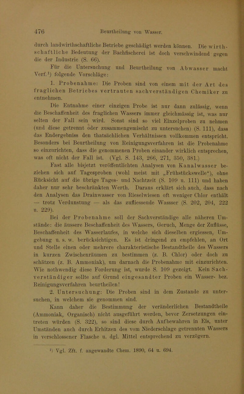 durch landwirtschaftliche Betriebe geschädigt werden können. Die wirth- scliältliche Bedeutung der Bachfischerei ist doch verschwindend gegen die der Industrie (S. 66). Für die Untersuchung und Beurtheilung von Abwasser macht Verf.1) folgende Vorschläge: 1. Probenahme: Die Proben sind von einem mit der Art des fraglichen Betriebes vertrauten sachverständigen Chemiker zu entnehmen. Die Entnahme einer einzigen Probe ist nur dann zulässig, wenn die Beschaffenheit des fraglichen Wassers immer gleiclimässig ist, was nur selten der Fall sein wird. Sonst sind so viel Einzelproben zu nehmen (und diese getrennt oder zusammengemischt zu untersuchen) (S. 111), dass das Endergebnis den tliatsächlichen Verhältnissen vollkommen entspricht. Besonders bei Beurtheilung von Reinigungsverfahren ist die Probenahme so einzurichten, dass die genommenen Proben einander wirklich entsprechen, was oft nicht der Fall ist. (Vgl. S. 143, 266, 271, 350, 381.) Fast alle bisjetzt veröffentlichten Analysen von Kanalwasser be- ziehen sich auf Tagesproben (wohl meist mit „Frühstückswelle“), ohne Rücksicht auf die übrige Tages- und Nachtzeit (S. 109 u. 111) und haben daher nur sehr beschränkten Werth. Daraus erklärt sich auch, dass nach den Analysen das Drainwasser von Rieselwiesen oft weniger Chlor enthält — trotz Verdunstung — als das zufliesseiule Wassser (S. 202, 204, 222 u. 229). Bei der Pro benäh me soll der Sachverständige alle näheren Um- stände: die äussere Beschaffenheit des Wassers, Geruch, Menge der Zuflüsse, Beschaffenheit des Wasserlaufes, in welche sich dieselben ergiessen, Um- gebung u. s. w. berücksichtigen. Es ist dringend zu empfehlen, an Ort und Stelle einen oder mehrere charakteristische Bestandtheile des Wassers in kurzen Zwischenräumen zu bestimmen (z. B. Chlor) oder doch zu schätzen (z. B. Ammoniak), um darnach die Probenahme mit einzurichten. Wie nothwendig diese Forderung ist, wurde S. 109 gezeigt. Kein Sach- verständiger sollte auf Grund eingesandter Proben ein Wasser- bez. Reinigungsverfahren beurtheilen! 2. Untersuchung: Die Proben sind in dem Zustande zu unter- suchen, in welchem sie genommen sind. Kann daher die Bestimmung der veränderlichen Bestandtheile (Ammoniak, Organisch) nicht ausgeführt werden, bevor Zersetzungen ein- treten würden (S. 322), so sind diese durch Aufbewahren in Eis, unter Umständen auch durch Erhitzen des vom Niederschlage getrennten Wassers in verschlossener Flasche u. dgl. Mittel entsprechend zu verzögern. 1i Vgl. Zft. f. angewandte Chem. 1890, 64 u. 694.