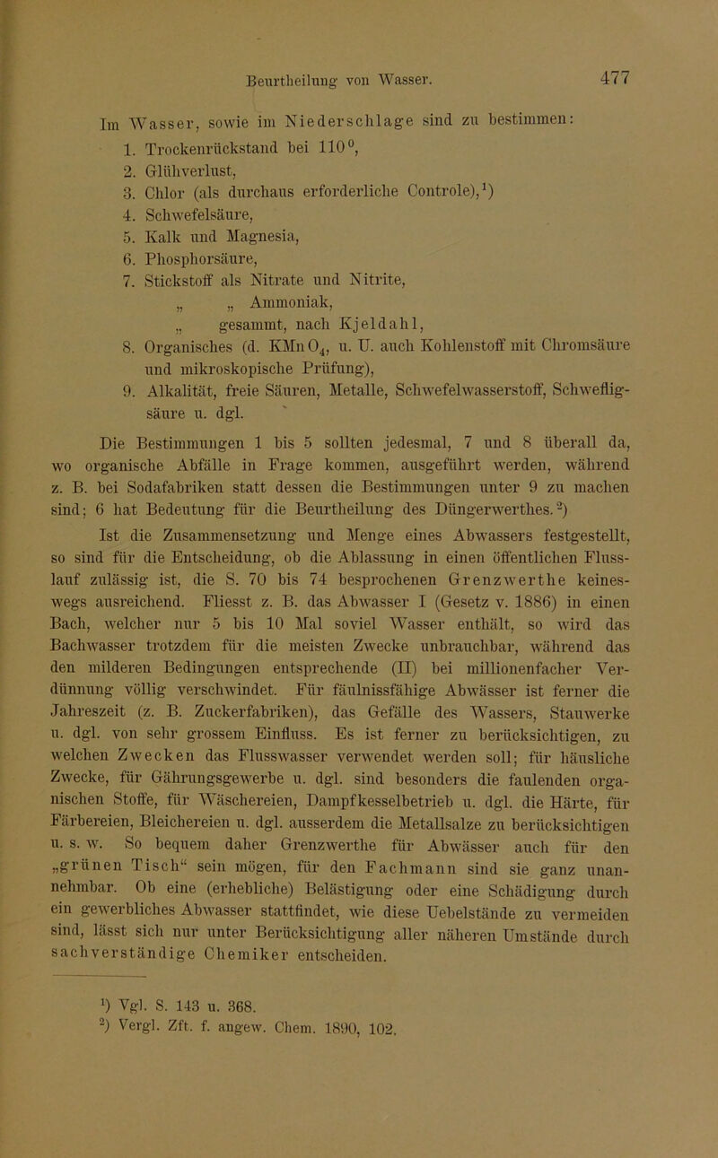 Im Wasser, sowie im Niederschlage sind zu bestimmen: 1. Trockenrückstand bei 110°, 2. Glühverlust, 3. Chlor (als durchaus erforderliche Controle),1) 4. Schwefelsäure, 5. Kalk und Magnesia, 6. Phosphorsäure, 7. Stickstoff als Nitrate und Nitrite, „ „ Ammoniak, „ gesammt, nach Kjeldahl, 8. Organisches (d. KMn04, u. U. auch Kohlenstoff mit Chromsäure und mikroskopische Prüfung), 9. Alkalität, freie Säuren, Metalle, Schwefelwasserstoff, Schweflig- säure u. dgl. Die Bestimmungen 1 bis 5 sollten jedesmal, 7 und 8 überall da, wo organische Abfälle in Frage kommen, ausgeführt werden, während z. B. bei Sodafabriken statt dessen die Bestimmungen unter 9 zu machen sind; 6 hat Bedeutung für die Beurtheilung des Diingerwertlies.-) Ist die Zusammensetzung und Menge eines Abwassers festgestellt, so sind für die Entscheidung, ob die Ablassung in einen öffentlichen Fluss- lauf zulässig ist, die S. 70 bis 74 besprochenen Grenzwerthe keines- wegs ausreichend. Fliesst z. B. das Abwasser I (Gesetz v. 1886) in einen Bach, welcher nur 5 bis 10 Mal soviel Wasser enthält, so wird das Bachwasser trotzdem für die meisten Zwecke unbrauchbar, während das den milderen Bedingungen entsprechende (II) bei millionenfacher Ver- dünnung völlig verschwindet. Für fäulnissfäliige Abwässer ist ferner die Jahreszeit (z. B. Zuckerfabriken), das Gefälle des Wassers, Stauwerke u. dgl. von sehr grossem Einfluss. Es ist ferner zu berücksichtigen, zu welchen Zwecken das Flusswasser verwendet werden soll; für häusliche Zwecke, für Gährungsgewerbe u. dgl. sind besonders die faulenden orga- nischen Stoffe, für Wäschereien, Dampfkesselbetrieb u. dgl. die Härte, für Färbereien, Bleichereien u. dgl. ausserdem die Metallsalze zu berücksichtigen u. s. w. So bequem daher Grenzwerthe für Abwässer auch für den „grünen Tisch“ sein mögen, für den Fachmann sind sie ganz unan- nehmbar. Ob eine (erhebliche) Belästigung oder eine Schädigung durch ein gewerbliches Abwasser stattfindet, wie diese Uebelstände zu vermeiden sind, hisst sich nur unter Berücksichtigung aller näheren Umstände durch sachverständige Chemiker entscheiden. 0 Vgl. S. 143 u. 368. -) Vergl. Zft. f. angew. Chem. 1890, 102.