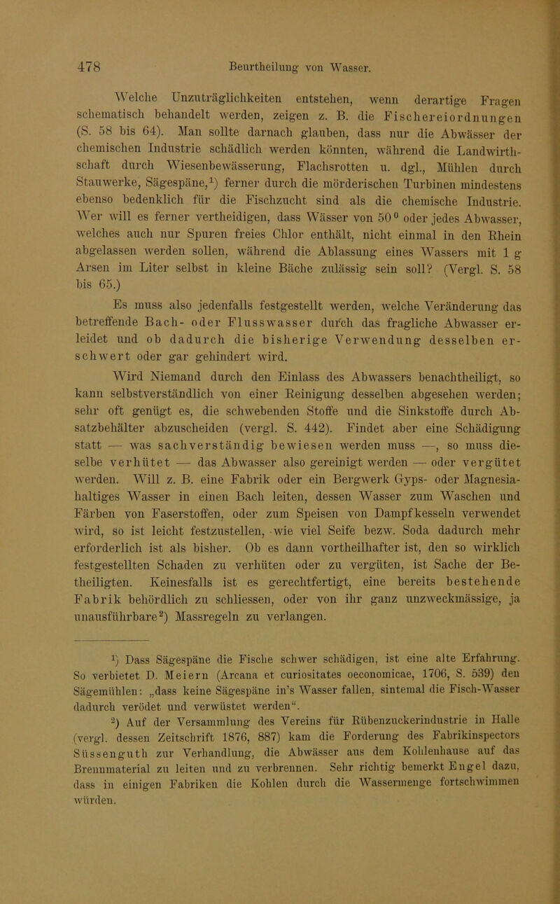 Welche Unzuträglichkeiten entstehen, wenn derartige Fragen schematisch behandelt werden, zeigen z. B. die Fischereiordnungen (S. 58 bis 64). Man sollte darnach glauben, dass nur die Abwässer der chemischen Industrie schädlich werden könnten, während die Landwirt- schaft durch Wiesenbewässerung, Flachsrotten u. dgl., Mühlen durch Stauwerke, Sägespäne,1) ferner durch die mörderischen Turbinen mindestens ebenso bedenklich für die Fischzucht sind als die chemische Industrie. Wer will es ferner verteidigen, dass Wässer von 50 0 oder jedes Abwasser, welches auch nur Spuren freies Chlor enthält, nicht einmal in den Rhein abgelassen werden sollen, während die Ablassung eines Wassers mit 1 g Arsen im Liter selbst in kleine Bäche zulässig sein soll? (Vergl. S. 58 bis 65.) Es muss also jedenfalls festgestellt werden, welche Veränderung das betreffende Bach- oder Flusswasser durch das fragliche Abwasser er- leidet und ob dadurch die bisherige Verwendung desselben er- schwert oder gar gehindert wird. Wird Niemand durch den Einlass des Abwassers benachteiligt, so kann selbstverständlich von einer Reinigung desselben abgesehen werden; sehr oft genügt es, die schwebenden Stoffe und die Sinkstoffe durch Ab- satzbehälter abzuscheiden (vergl. S. 442). Findet aber eine Schädigung statt — was sachverständig bewiesen werden muss —, so muss die- selbe verhütet — das Abwasser also gereinigt werden — oder vergütet werden. Will z. B. eine Fabrik oder ein Bergwerk Gyps- oder Magnesia- haltiges Wasser in einen Bach leiten, dessen Wasser zum Wraschen und Färben von Faserstoffen, oder zum Speisen von Dampfkesseln verwendet wird, so ist leicht festzustellen, wie viel Seife bezw. Soda dadurch mehr erforderlich ist als bisher. Ob es dann vortheilhafter ist, den so wirklich festgestellten Schaden zu verhüten oder zu vergüten, ist Sache der Be- theiligten. Keinesfalls ist es gerechtfertigt, eine bereits bestehende Fabrik behördlich zu schliessen, oder von ihr ganz unzweckmässige, ja unausführbare2) Massregeln zu verlangen. J) Dass Sägespäne die Fische schwer schädigen, ist eine alte Erfahrung. So verbietet D. Meiern (Arcana et curiositates oeconomicae, 1706, S. 539) den Sägemühlen: „dass keine Sägespäne in’s Wasser fallen, sintemal die Fisch-AA asser dadurch verödet und verwüstet werden“. 2) Auf der Versammlung des Vereins für Rübenzuckerindustrie in Halle (vergl. dessen Zeitschrift 1876, 887) kam die Forderung des Fabrikinspectors Süssenguth zur Verhandlung, die Abwässer aus dem Kohlenhause auf das Brennmaterial zu leiten und zu verbrennen. Sehr richtig bemerkt Engel dazu, dass in einigen Fabriken die Kohlen durch die AVassermenge fortschwimmen würden.