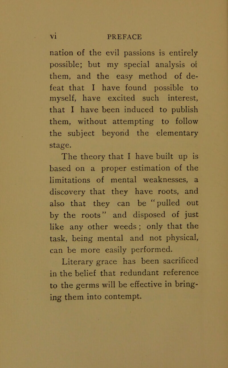 nation of the evil passions is entirely possible; but my special analysis ot them, and the easy method of de- feat that I have found possible to myself, have excited such interest, that I have been induced to publish them, without attempting to follow the subject beyond the elementary stage. The theory that I have built up is based on a proper estimation of the limitations of mental weaknesses, a discovery that they have roots, and also that they can be “ pulled out by the roots” and disposed of just like any other weeds ; only that the task, being mental and not physical, can be more easily performed. Literary grace has been sacrificed in the belief that redundant reference to the germs will be effective in bring- ing them into contempt.
