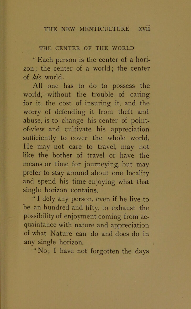 THE CENTER OF THE WORLD “ Each person is the center of a hori- zon ; the center of a world; the center of his world. All one has to do to possess the world, without the trouble of caring for it, the cost of insuring it, and the worry of defending it from theft and abuse, is to change his center of point- of-view and cultivate his appreciation sufficiently to cover the whole world. He may not care to travel, may not like the bother of travel or have the means or time for journeying, but may prefer to stay around about one locality and spend his time enjoying what that single horizon contains. “ I defy any person, even if he live to be an hundred and fifty, to exhaust the possibility of enjoyment coming from ac- quaintance with nature and appreciation of what Nature can do and does do in any single horizon. “No; I have not forgotten the days