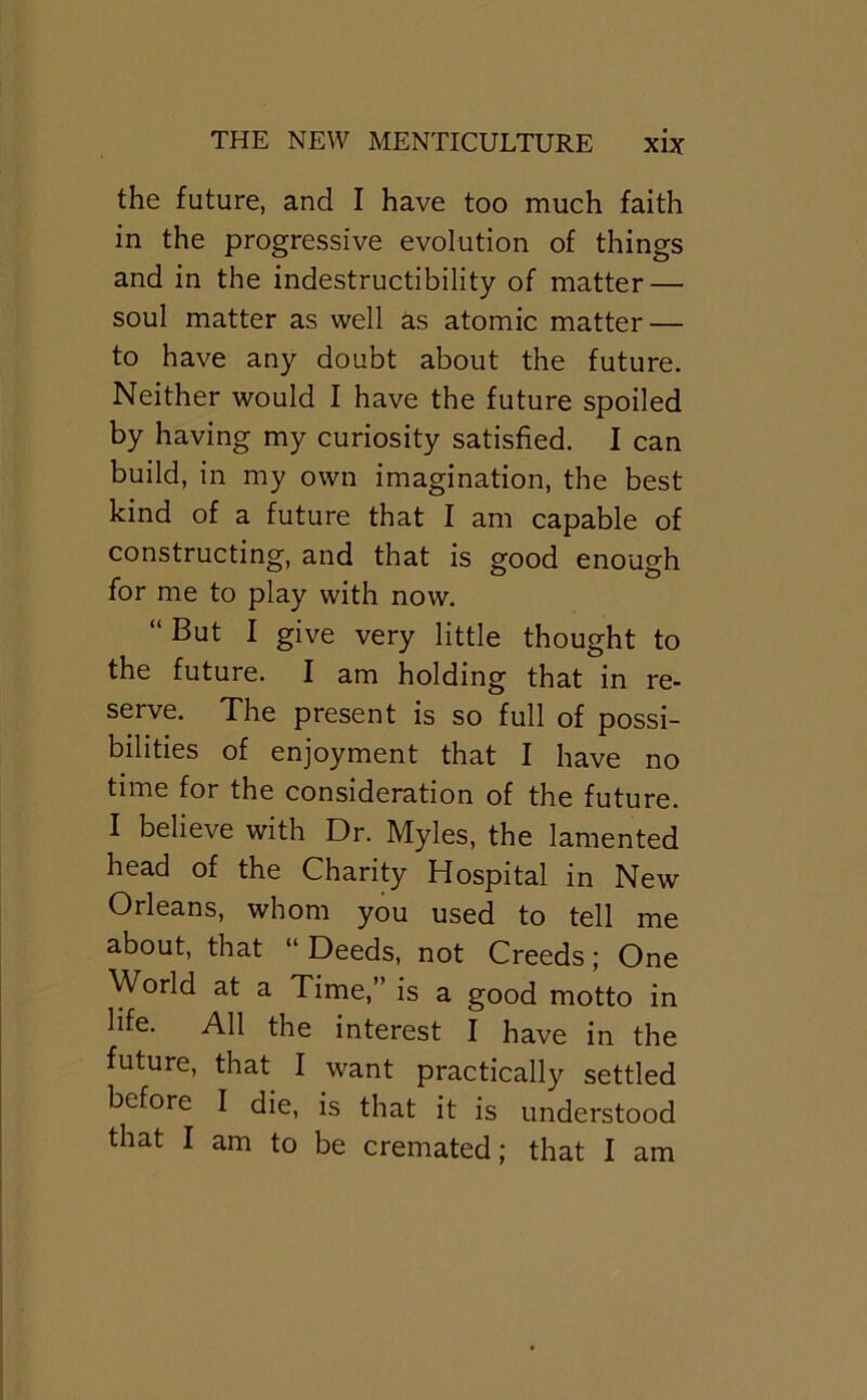 the future, and I have too much faith in the progressive evolution of things and in the indestructibility of matter — soul matter as well as atomic matter — to have any doubt about the future. Neither would I have the future spoiled by having my curiosity satisfied. I can build, in my own imagination, the best kind of a future that I am capable of constructing, and that is good enough for me to play with now. “ But I give very little thought to the future. I am holding that in re- serve. The present is so full of possi- bilities of enjoyment that I have no time for the consideration of the future. I believe with Dr. Myles, the lamented head of the Charity Hospital in New Orleans, whom you used to tell me about, that “ Deeds, not Creeds; One World at a Time,” is a good motto in life. All the interest I have in the future, that I want practically settled before I die, is that it is understood that I am to be cremated; that I am