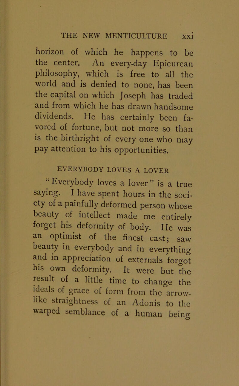 horizon of which he happens to be the center. An every-day Epicurean philosophy, which is free to all the world and is denied to none, has been the capital on which Joseph has traded and from which he has drawn handsome dividends. He has certainly been fa- vored of fortune, but not more so than is the birthright of every one who may pay attention to his opportunities. EVERYBODY LOVES A LOVER “ Everybody loves a lover ” is a true saying. I have spent hours in the soci- ety of a painfully deformed person whose beauty of intellect made me entirely forget his deformity of body. He was an optimist of the finest cast; saw beauty in everybody and in everything and in appreciation of externals forgot his own deformity. It were but the result of a little time to change the ideals of grace of form from the arrow- like straightness of an Adonis to the warped semblance of a human being