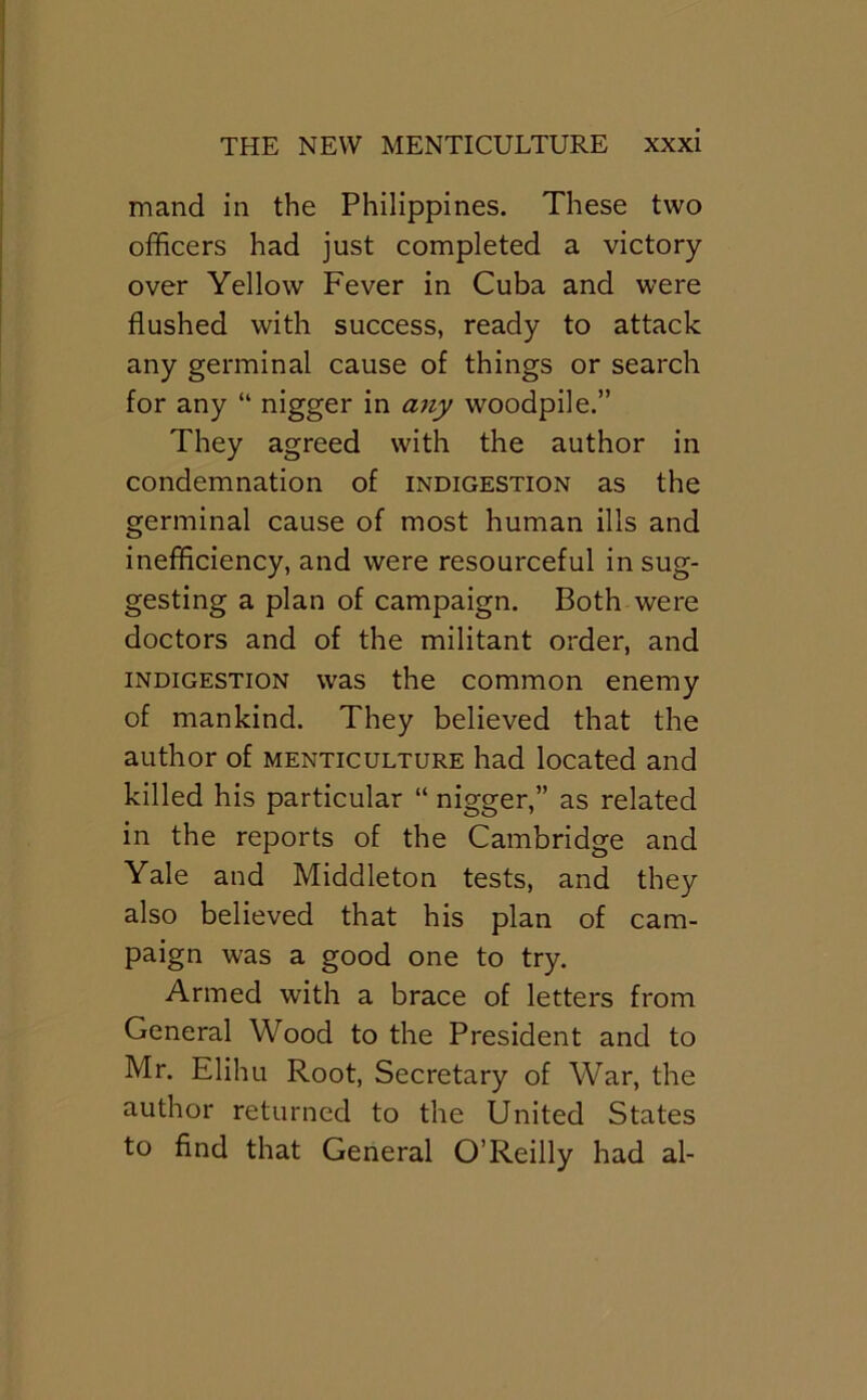 mand in the Philippines. These two officers had just completed a victory over Yellow Fever in Cuba and were flushed with success, ready to attack any germinal cause of things or search for any “ nigger in any woodpile.” They agreed with the author in condemnation of indigestion as the germinal cause of most human ills and inefficiency, and were resourceful in sug- gesting a plan of campaign. Both were doctors and of the militant order, and INDIGESTION was the common enemy of mankind. They believed that the author of menticulture had located and killed his particular “ nigger,” as related in the reports of the Cambridge and Yale and Middleton tests, and they also believed that his plan of cam- paign was a good one to try. Armed with a brace of letters from General Wood to the President and to Mr. Elihu Root, Secretary of War, the author returned to the United States to find that General O’Reilly had al-