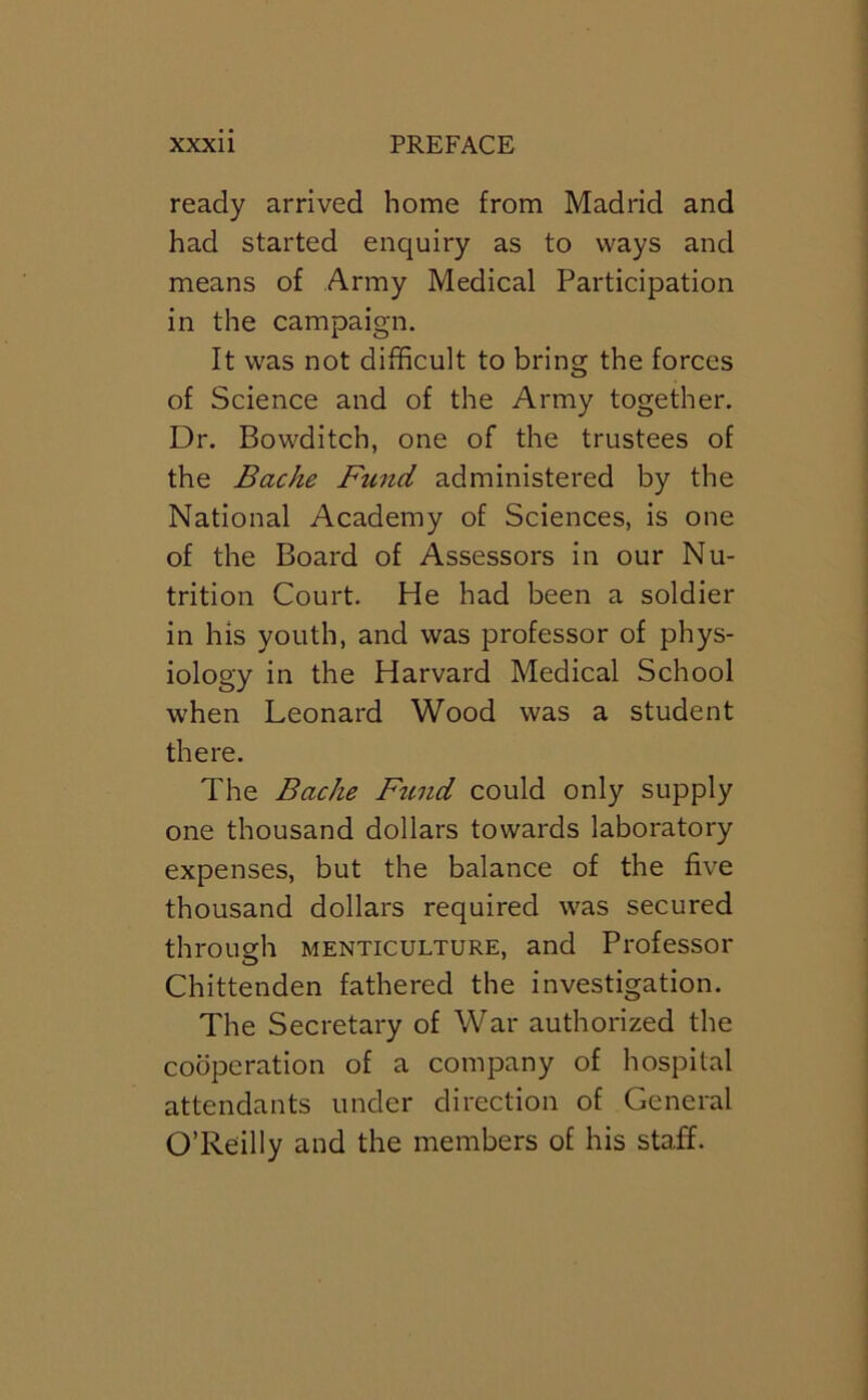 ready arrived home from Madrid and had started enquiry as to ways and means of Army Medical Participation in the campaign. It was not difficult to bring the forces of Science and of the Army together. Dr. Bowditch, one of the trustees of the Bache Fund administered by the National Academy of Sciences, is one of the Board of Assessors in our Nu- trition Court. He had been a soldier in his youth, and was professor of phys- iology in the Harvard Medical School when Leonard Wood was a student there. The Bache Ftmd could only supply one thousand dollars towards laboratory expenses, but the balance of the five thousand dollars required was secured through MENTicuLTURE, and Professor Chittenden fathered the investigation. The Secretary of War authorized the cooperation of a company of hospital attendants under direction of General O’Reilly and the members of his staff.