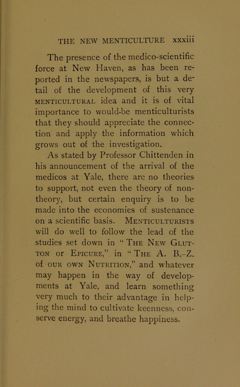 The presence of the medico-scientific force at New Haven, as has been re- ported in the newspapers, is but a de- tail of the development of this very MENTicuLTURAL idea and it is of vital importance to would-be menticulturists that they should appreciate the connec- tion and apply the information which grows out of the investigation. As stated by Professor Chittenden in his announcement of the arrival of the medicos at Yale, there are no theories to support, not even the theory of non- theory, but certain enquiry is to be made into the economies of sustenance on a scientific basis. Menticulturists will do well to follow the lead of the studies set down in “ The New Glut- ton or Epicure,” in “ The A. B.-Z. of OUR OWN Nutrition,” and whatever may happen in the way of develop- ments at Yale, and learn something very much to their advantage in help- ing the mind to cultivate keenness, con- serve energy, and breathe happiness.