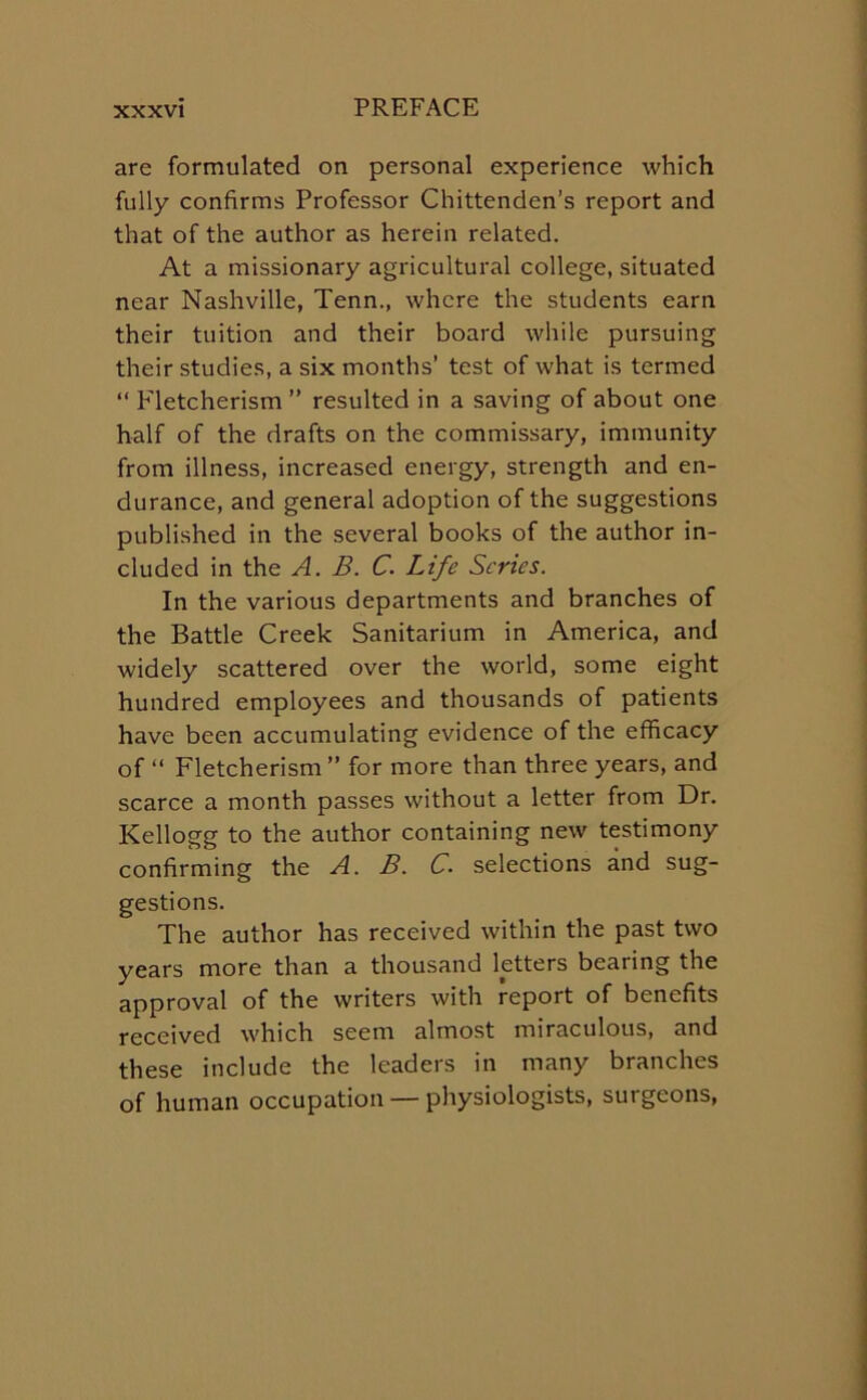 are formulated on personal experience which fully confirms Professor Chittenden’s report and that of the author as herein related. At a missionary agricultural college, situated near Nashville, Tenn., where the students earn their tuition and their board while pursuing their studies, a six months’ test of what is termed “ Fletcherism ” resulted in a saving of about one half of the drafts on the commissary, immunity from illness, increased energy, strength and en- durance, and general adoption of the suggestions published in the several books of the author in- cluded in the A. B. C. Life Series. In the various departments and branches of the Battle Creek Sanitarium in America, and widely scattered over the world, some eight hundred employees and thousands of patients have been accumulating evidence of the efficacy of “ Fletcherism” for more than three years, and scarce a month passes without a letter from Dr. Kellogg to the author containing new testimony confirming the A. B. C. selections and sug- gestions. The author has received within the past two years more than a thousand letters bearing the approval of the writers with report of benefits received which seem almost miraculous, and these include the leaders in many branches of human occupation — physiologists, surgeons,