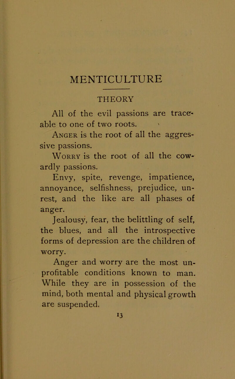 MENTICULTURE THEORY All of the evil passions are trace- able to one of two roots. > Anger is the root of all the aggres- sive passions. Worry is the root of all the cow- ardly passions. Envy, spite, revenge, impatience, annoyance, selfishness, prejudice, un- rest, and the like are all phases of anger. Jealousy, fear, the belittling of self, the blues, and all the introspective forms of depression are the children of worry. Anger and worry are the most un- profitable conditions known to man. While they are in possession of the mind, both mental and physical growth are suspended.