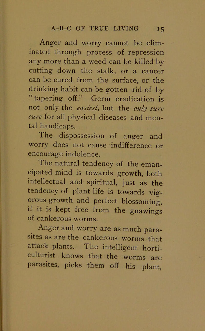 Anger and worry cannot be elim- inated through process of repression any more than a weed can be killed by cutting down the stalk, or a cancer can be cured from the surface, or the drinking habit can be gotten rid of by “tapering off.’’ Germ eradication is not only the easiest, but the only sure cure for all physical diseases and men- tal handicaps. The dispossession of anger and worry does not cause indifference or encourage indolence. The natural tendency of the eman- cipated mind is towards growth, both intellectual and spiritual, just as the tendency of plant life is towards vig- orous growth and perfect blossoming, if it is kept free from the gnawings of cankerous worms. Anger and worry are as much para^ sites as are the cankerous worms that attack plants. The intelligent horti- culturist knows that the worms are parasites, picks them off his plant.