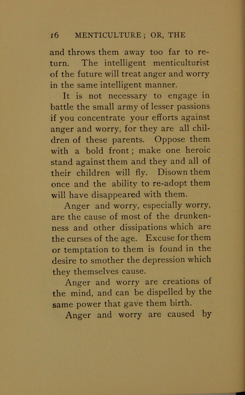 and throws them away too far to re- turn. The intelligent menticulturist of the future will treat anger and worry in the same intelligent manner. It is not necessary to engage in battle the small army of lesser passions if you concentrate your efforts against anger and worry, for they are all chil- dren of these parents. Oppose them with a bold front; make one heroic stand against them and they and all of their children will fly. Disown them once and the ability to re-adopt them will have disappeared with them. Anger and worry, especially worry, are the cause of most of the drunken- ness and other dissipations which are the curses of the age. Excuse for them or temptation to them is found in the desire to smother the depression which they themselves cause. Anger and worry are creations of the mind, and can be dispelled by the same power that gave them birth. Anger and worry are caused by