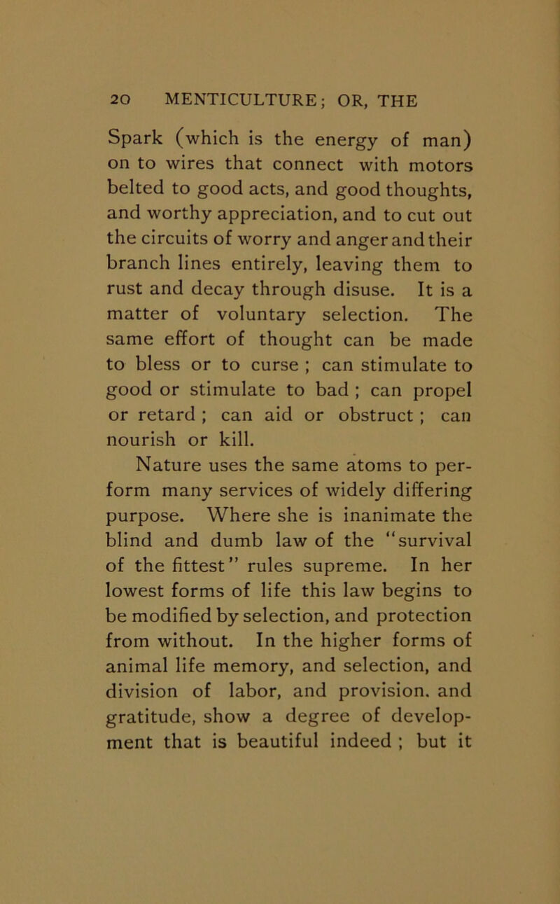 Spark (which is the energy of man) on to wires that connect with motors belted to good acts, and good thoughts, and worthy appreciation, and to cut out the circuits of worry and anger and their branch lines entirely, leaving them to rust and decay through disuse. It is a matter of voluntary selection. The same effort of thought can be made to bless or to curse ; can stimulate to good or stimulate to bad ; can propel or retard ; can aid or obstruct; can nourish or kill. Nature uses the same atoms to per- form many services of widely differing purpose. Where she is inanimate the blind and dumb law of the “survival of the fittest” rules supreme. In her lowest forms of life this law begins to be modified by selection, and protection from without. In the higher forms of animal life memory, and selection, and division of labor, and provision, and gratitude, show a degree of develop- ment that is beautiful indeed ; but it