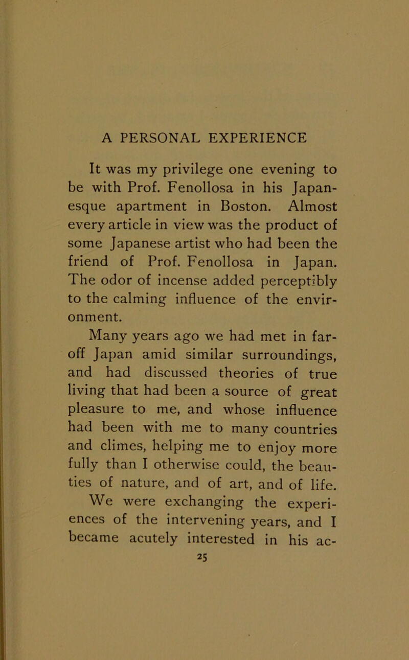 It was my privilege one evening to be with Prof. Fenollosa in his Japan- esque apartment in Boston. Almost every article in view was the product of some Japanese artist who had been the friend of Prof. Fenollosa in Japan. The odor of incense added perceptibly to the calming influence of the envir- onment. Many years ago we had met in far- off Japan amid similar surroundings, and had discussed theories of true living that had been a source of great pleasure to me, and whose influence had been with me to many countries and climes, helping me to enjoy more fully than I otherwise could, the beau- ties of nature, and of art, and of life. We were exchanging the experi- ences of the intervening years, and I became acutely interested in his ac-