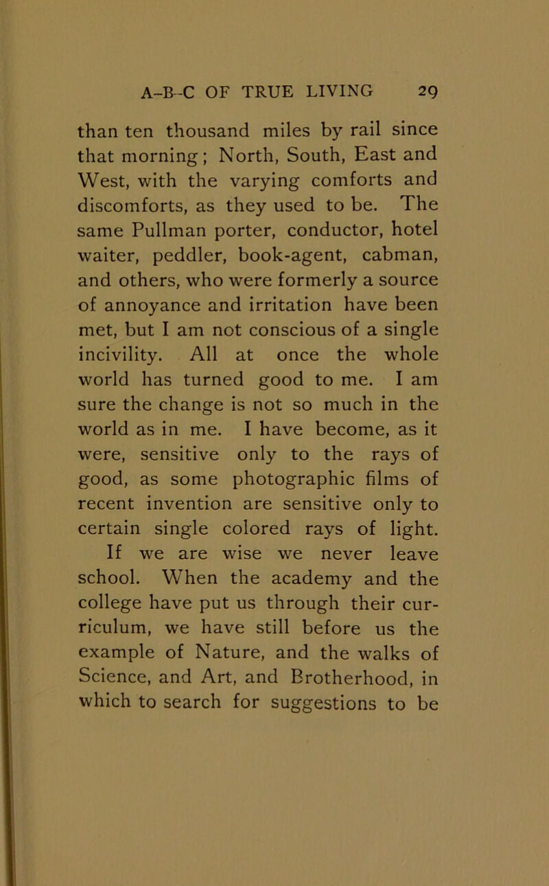 than ten thousand miles by rail since that morning; North, South, East and West, with the varying comforts and discomforts, as they used to be. The same Pullman porter, conductor, hotel waiter, peddler, book-agent, cabman, and others, who were formerly a source of annoyance and irritation have been met, but I am not conscious of a single incivility. All at once the whole world has turned good to me. I am sure the change is not so much in the world as in me. I have become, as it were, sensitive only to the rays of good, as some photographic films of recent invention are sensitive only to certain single colored rays of light. If we are wise we never leave school. When the academy and the college have put us through their cur- riculum, we have still before us the example of Nature, and the walks of Science, and Art, and Brotherhood, in which to search for suggestions to be