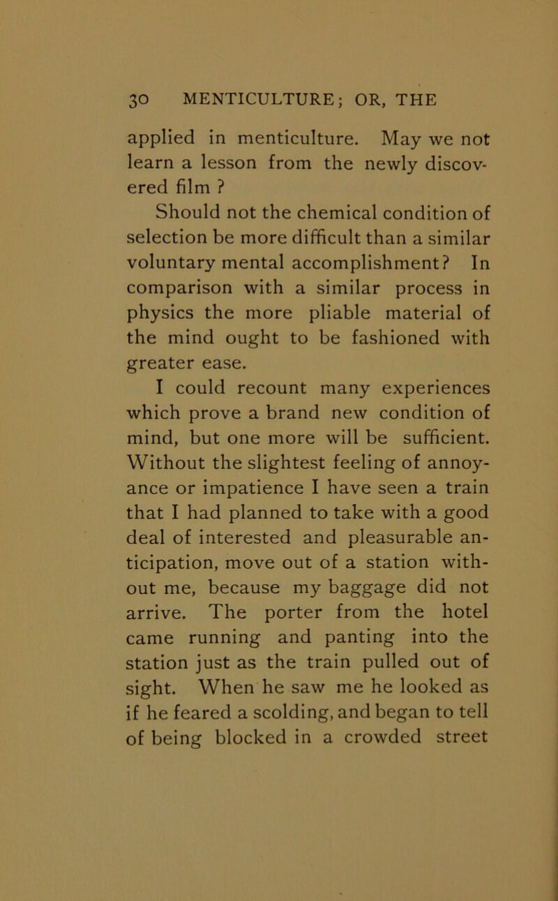 applied In menticulture. May we not learn a lesson from the newly discov- ered film ? Should not the chemical condition of selection be more difficult than a similar voluntary mental accomplishment? In comparison with a similar process in physics the more pliable material of the mind ought to be fashioned with greater ease. I could recount many experiences which prove a brand new condition of mind, but one more will be sufficient. Without the slightest feeling of annoy- ance or impatience I have seen a train that I had planned to take with a good deal of interested and pleasurable an- ticipation, move out of a station with- out me, because my baggage did not arrive. The porter from the hotel came running and panting into the station just as the train pulled out of sight. When he saw me he looked as if he feared a scolding, and began to tell of being blocked in a crowded street