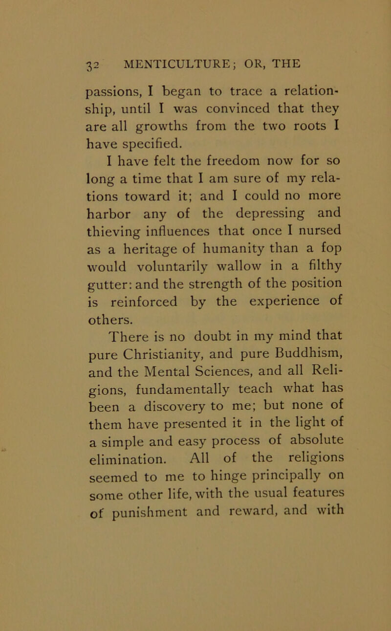 passions, I began to trace a relation- ship, until I was convinced that they are all growths from the two roots I have specified. I have felt the freedom now for so long a time that I am sure of my rela- tions toward it; and I could no more harbor any of the depressing and thieving influences that once I nursed as a heritage of humanity than a fop would voluntarily wallow in a filthy gutter: and the strength of the position is reinforced by the experience of others. There is no doubt in my mind that pure Christianity, and pure Buddhism, and the Mental Sciences, and all Reli- gions, fundamentally teach what has been a discovery to me; but none of them have presented it in the light of a simple and easy process of absolute elimination. All of the religions seemed to me to hinge principally on some other life, with the usual features of punishment and reward, and with