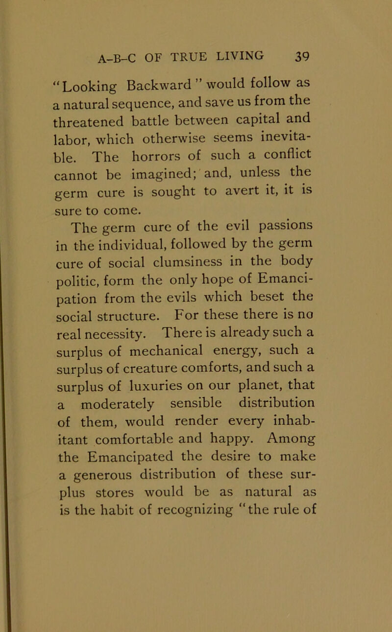 Looking Backward ” would follow as a natural sequence, and save us from the threatened battle between capital and labor, which otherwise seems inevita- ble. The horrors of such a conflict cannot be imagined; and, unless the germ cure is sought to avert it, it is sure to come. The germ cure of the evil passions in the individual, followed by the germ cure of social clumsiness in the body politic, form the only hope of Emanci- pation from the evils which beset the social structure. For these there is no real necessity. There is already such a surplus of mechanical energy, such a surplus of creature comforts, and such a surplus of luxuries on our planet, that a moderately sensible distribution of them, would render every inhab- itant comfortable and happy. Among the Emancipated the desire to make a generous distribution of these sur- plus stores would be as natural as is the habit of recognizing the rule of