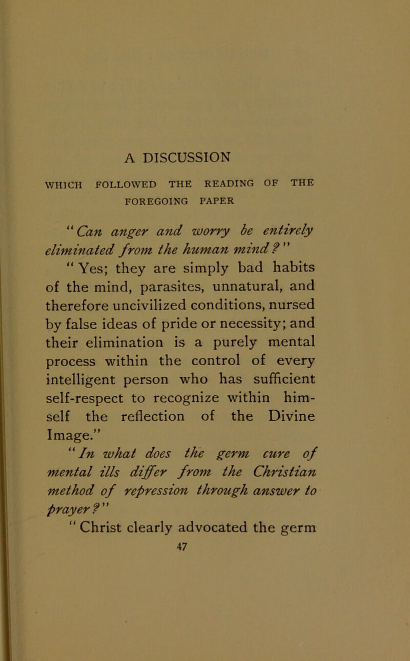 WHICH FOLLOWED THE READING OF THE FOREGOING PAPER “ Can anger and worry be entirely eliminated from the human mind? “ Yes; they are simply bad habits of the mind, parasites, unnatural, and therefore uncivilized conditions, nursed by false ideas of pride or necessity; and their elimination is a purely mental process within the control of every intelligent person who has sufficient self-respect to recognize within him- self the reflection of the Divine Image.” “/« what does the germ cure of mental ills differ from the Christian method of repression through answer to Prayer? ” Christ clearly advocated the germ