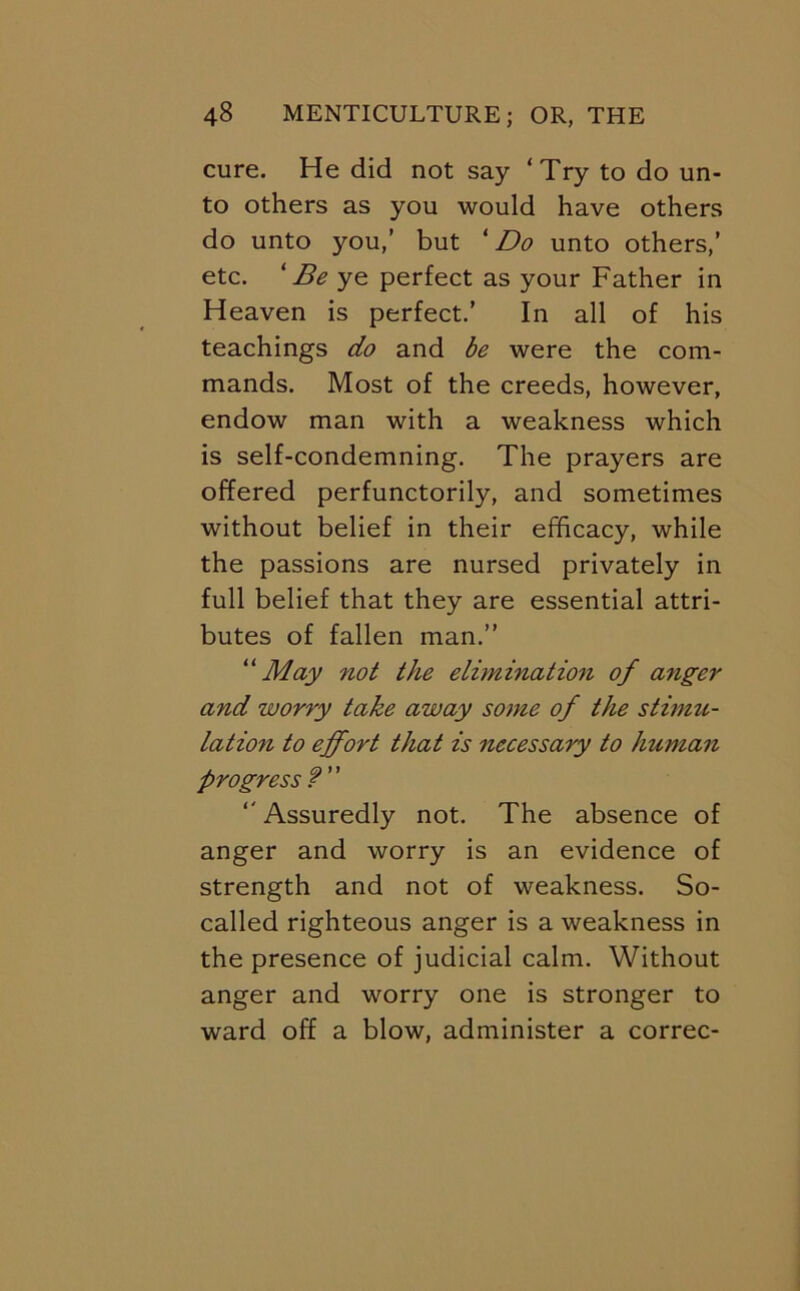 cure. He did not say ‘Try to do un- to others as you would have others do unto you,’ but ^ Do unto others,’ etc. 'Be ye perfect as your Father in Heaven is perfect.’ In all of his teachings do and be were the com- mands. Most of the creeds, however, endow man with a weakness which is self-condemning. The prayers are offered perfunctorily, and sometimes without belief in their efficacy, while the passions are nursed privately in full belief that they are essential attri- butes of fallen man.” May not the elimination of anger and worry take away some of the stimu- lation to effort that is necessary to human progress? '' Assuredly not. The absence of anger and worry is an evidence of strength and not of weakness. So- called righteous anger is a weakness in the presence of judicial calm. Without anger and worry one is stronger to ward off a blow, administer a correc-