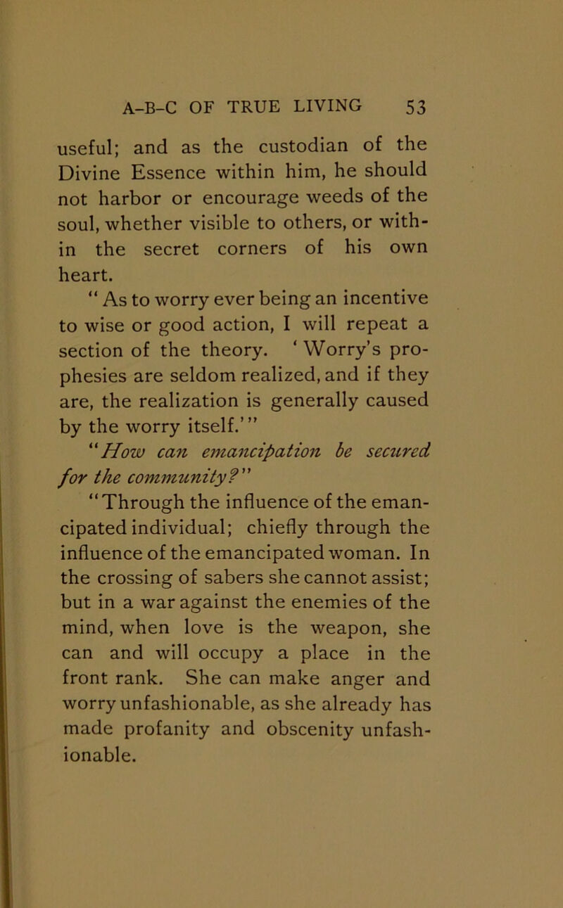 useful; and as the custodian of the Divine Essence within him, he should not harbor or encourage weeds of the soul, whether visible to others, or with- in the secret corners of his own heart. “ As to worry ever being an incentive to wise or good action, I will repeat a section of the theory. ‘ Worry’s pro- phesies are seldom realized, and if they are, the realization is generally caused by the worry itself.’” How can emancipation be secured for the community? “Through the influence of the eman- cipated individual; chiefly through the influence of the emancipated woman. In the crossing of sabers she cannot assist; but in a war against the enemies of the mind, when love is the weapon, she can and will occupy a place in the front rank. She can make anger and worry unfashionable, as she already has made profanity and obscenity unfash- ionable.