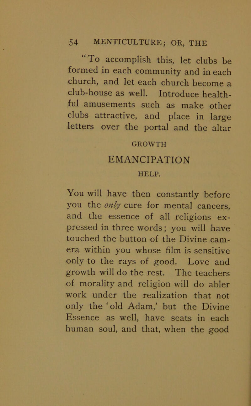 “To accomplish this, let clubs be formed in each community and in each church, and let each church become a club-house as well. Introduce health- ful amusements such as make other clubs attractive, and place in large letters over the portal and the altar GROWTH EMANCIPATION HELP. You will have then constantly before you the only cure for mental cancers, and the essence of all religions ex- pressed in three words; you will have touched the button of the Divine cam- era within you whose film is sensitive only to the rays of good. Love and growth will do the rest. The teachers of morality and religion will do abler work under the realization that not only the ‘old Adam,’ but the Divine Essence as well, have seats in each human soul, and that, when the good