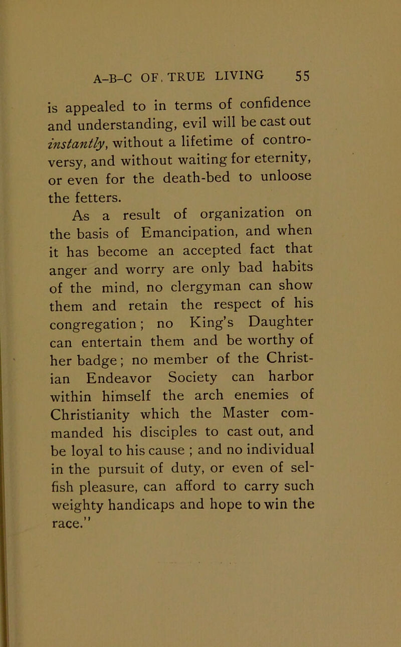 is appealed to in terms of confidence and understanding, evil will be cast out instantly, without a lifetime of contro- versy, and without waiting for eternity, or even for the death-bed to unloose the fetters. As a result of organization on the basis of Emancipation, and when it has become an accepted fact that anger and worry are only bad habits of the mind, no clergyman can show them and retain the respect of his congregation; no King’s Daughter can entertain them and be worthy of her badge; no member of the Christ- ian Endeavor Society can harbor within himself the arch enemies of Christianity which the Master com- manded his disciples to cast out, and be loyal to his cause ; and no individual in the pursuit of duty, or even of sel- fish pleasure, can afford to carry such weighty handicaps and hope to win the > I race.