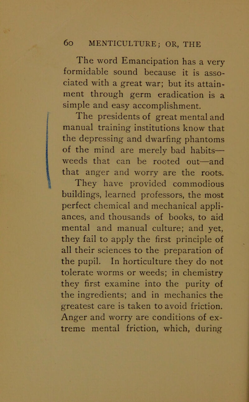 The word Emancipation has a very formidable sound because it is asso- ciated with a great war; but its attain- ment through germ eradication is a simple and easy accomplishment. The presidents of great mental and manual training institutions know that the depressing and dwarfing phantoms of the mind are merely bad habits— weeds that can be rooted out—and that anger and worry are the roots. They have provided commodious buildings, learned professors, the most perfect chemical and mechanical appli- ances, and thousands of books, to aid mental and manual culture; and yet, they fail to apply the first principle of all their sciences to the preparation of the pupil. In horticulture they do not tolerate worms or weeds; in chemistry they first examine into the purity of the ingredients; and in mechanics the greatest care is taken to avoid friction. Anger and worry are conditions of ex- treme mental friction, which, during