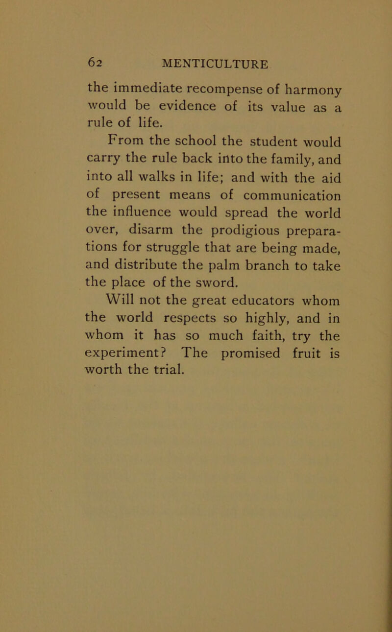 the immediate recompense of harmony would be evidence of its value as a rule of life. From the school the student would carry the rule back into the family, and into all walks in life; and with the aid of present means of communication the influence would spread the world over, disarm the prodigious prepara- tions for struggle that are being made, and distribute the palm branch to take the place of the sword. Will not the great educators whom the world respects so highly, and in whom it has so much faith, try the experiment? The promised fruit is worth the trial.