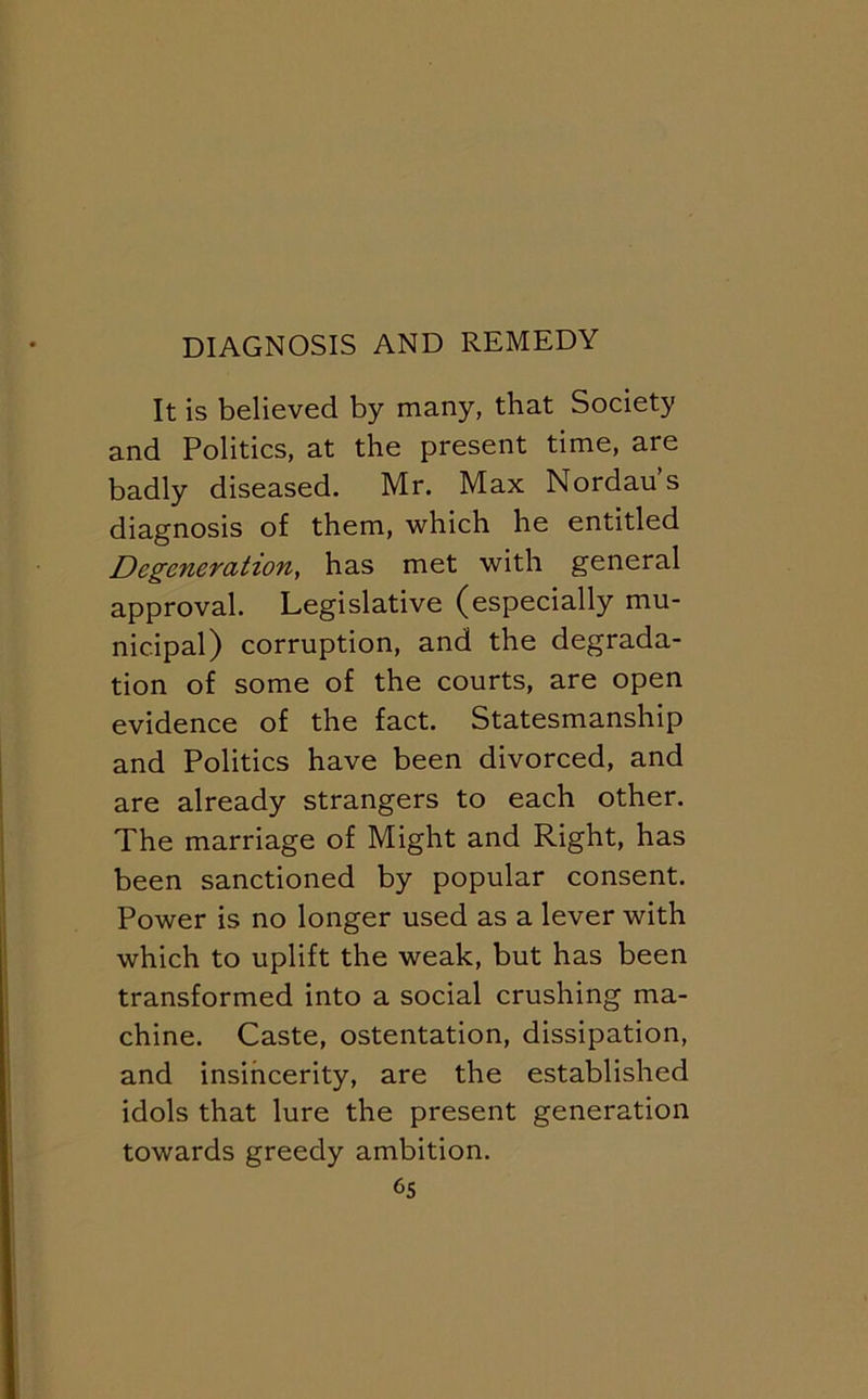 It is believed by many, that Society and Politics, at the present time, are badly diseased. Mr. Max Nordaus diagnosis of them, which he entitled Degeneration^ has met with general approval. Legislative (especially mu- nicipal) corruption, and the degrada- tion of some of the courts, are open evidence of the fact. Statesmanship and Politics have been divorced, and are already strangers to each other. The marriage of Might and Right, has been sanctioned by popular consent. Power is no longer used as a lever with which to uplift the weak, but has been transformed into a social crushing ma- chine. Caste, ostentation, dissipation, and insincerity, are the established idols that lure the present generation towards greedy ambition. 6s