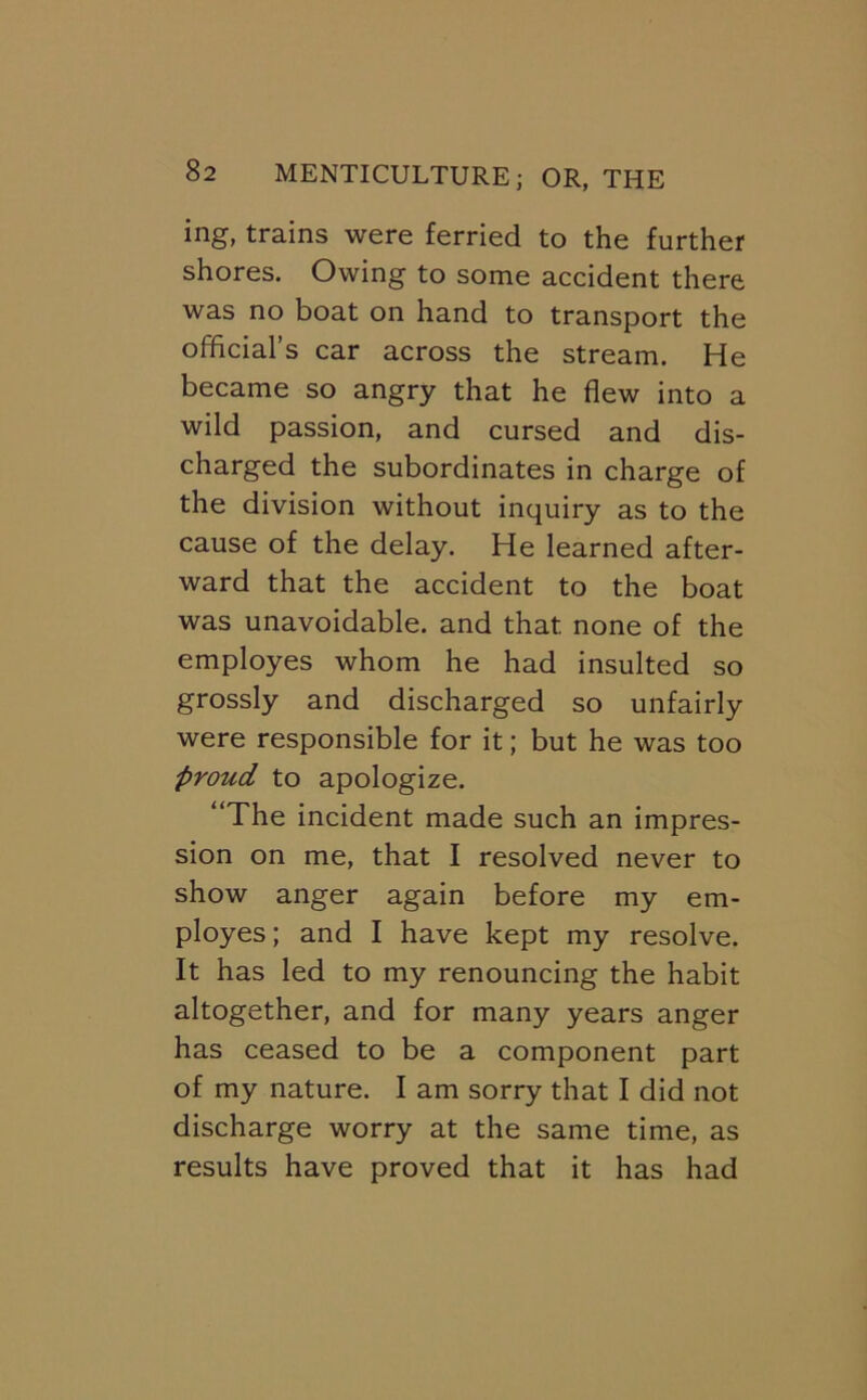 ing, trains were ferried to the further shores. Owing to some accident there was no boat on hand to transport the official’s car across the stream. He became so angry that he flew into a wild passion, and cursed and dis- charged the subordinates in charge of the division without inquiry as to the cause of the delay. He learned after- ward that the accident to the boat was unavoidable, and that none of the employes whom he had insulted so grossly and discharged so unfairly were responsible for it; but he was too proud to apologize. “The incident made such an impres- sion on me, that I resolved never to show anger again before my em- ployes ; and I have kept my resolve. It has led to my renouncing the habit altogether, and for many years anger has ceased to be a component part of my nature. I am sorry that I did not discharge worry at the same time, as results have proved that it has had