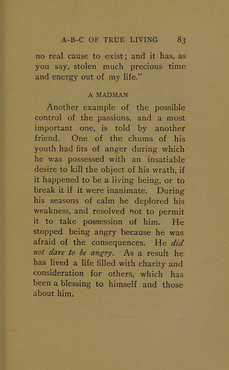 no real cause to exist; and it has, as you say, stolen much precious time and energy out of my life.” A MADMAN Another example of the possible control of the passions, and a most important one, is told by another friend. One of the chums of his youth had fits of anger during which he was possessed with an insatiable desire to kill the object of his wrath, if it happened to be a living being, or to break it if it were inanimate. During his seasons of calm he deplored his weakness, and resolved not to permit it to take possession of him. He stopped being angry because he was afraid of the consequences. He did not dare to be an^ry. As a result he has lived a life filled with charity and consideration for others, which has been a blessing to himself and those about him.