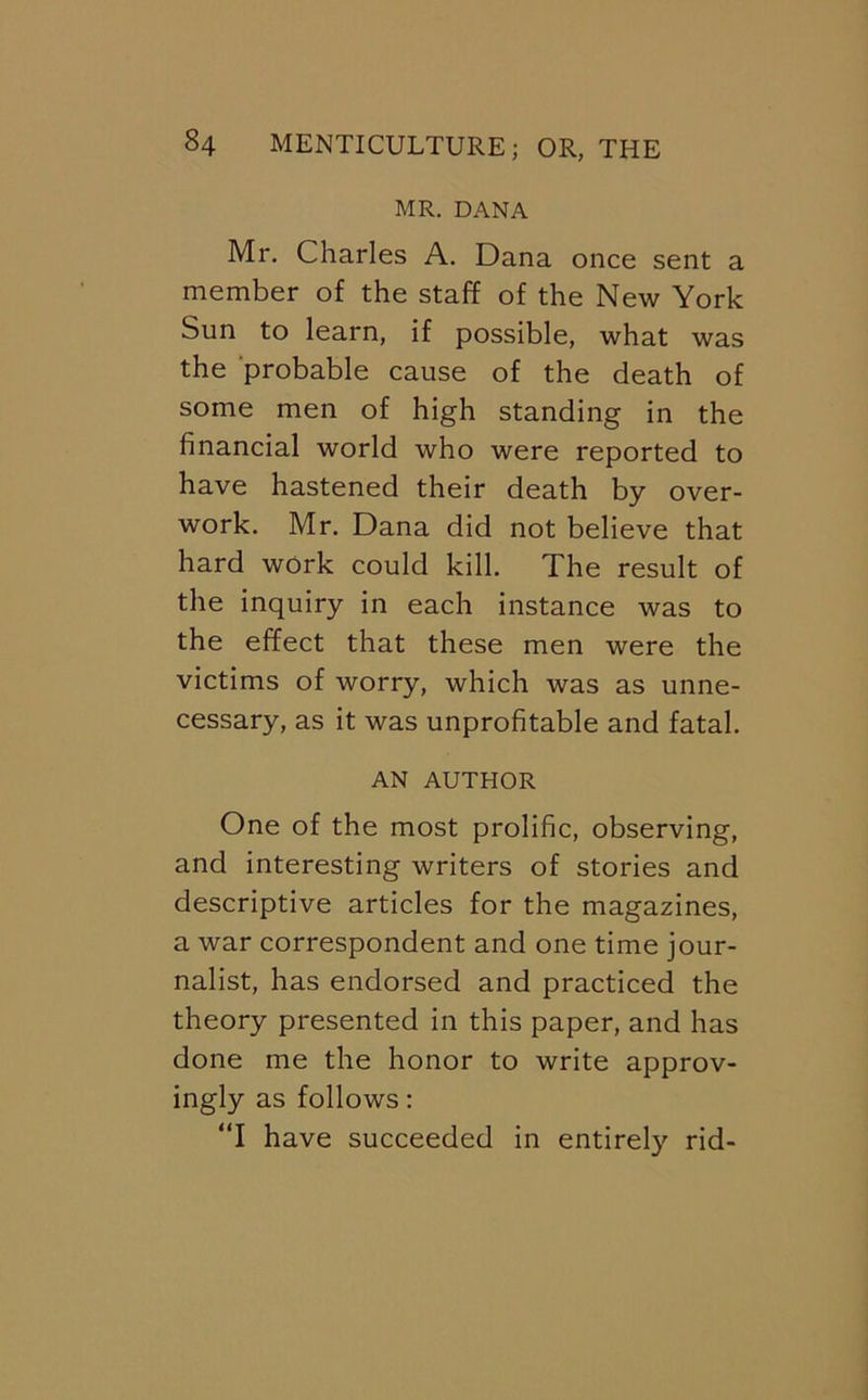 MR. DANA Mr. Charles A. Dana once sent a member of the staff of the New York Sun to learn, if possible, what was the probable cause of the death of some men of high standing in the financial world who were reported to have hastened their death by over- work. Mr. Dana did not believe that hard work could kill. The result of the inquiry in each instance was to the effect that these men were the victims of worry, which was as unne- cessary, as it was unprofitable and fatal. AN AUTHOR One of the most prolific, observing, and interesting writers of stories and descriptive articles for the magazines, a war correspondent and one time jour- nalist, has endorsed and practiced the theory presented in this paper, and has done me the honor to write approv- ingly as follows: “I have succeeded in entirely rid-