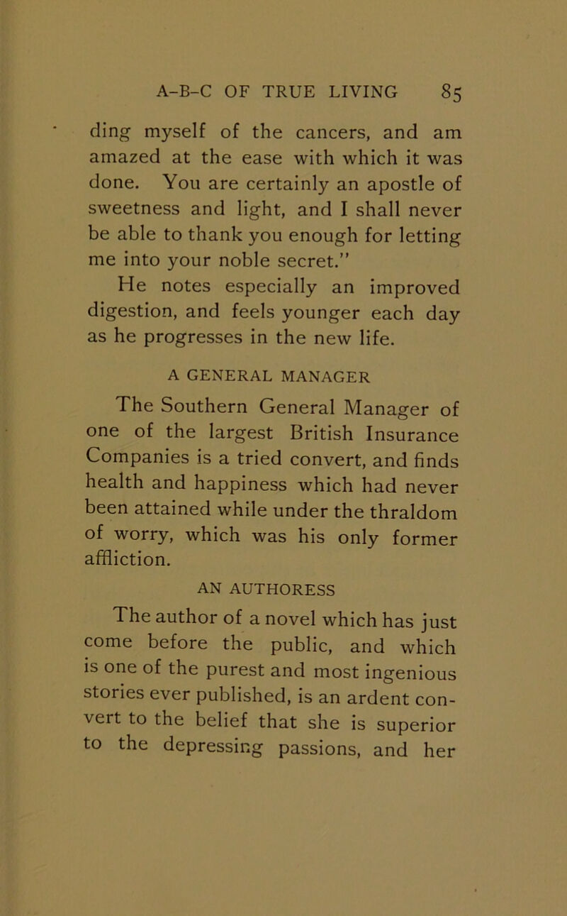 ding myself of the cancers, and am amazed at the ease with which it was done. You are certainly an apostle of sweetness and light, and I shall never be able to thank you enough for letting me into your noble secret.” He notes especially an improved digestion, and feels younger each day as he progresses in the new life. A GENERAL MANAGER The Southern General Manager of one of the largest British Insurance Companies is a tried convert, and finds health and happiness which had never been attained while under the thraldom of worry, which was his only former affliction. AN AUTHORESS The author of a novel which has just come before the public, and which is one of the purest and most ingenious stories ever published, is an ardent con- vert to the belief that she is superior to the depressing passions, and her