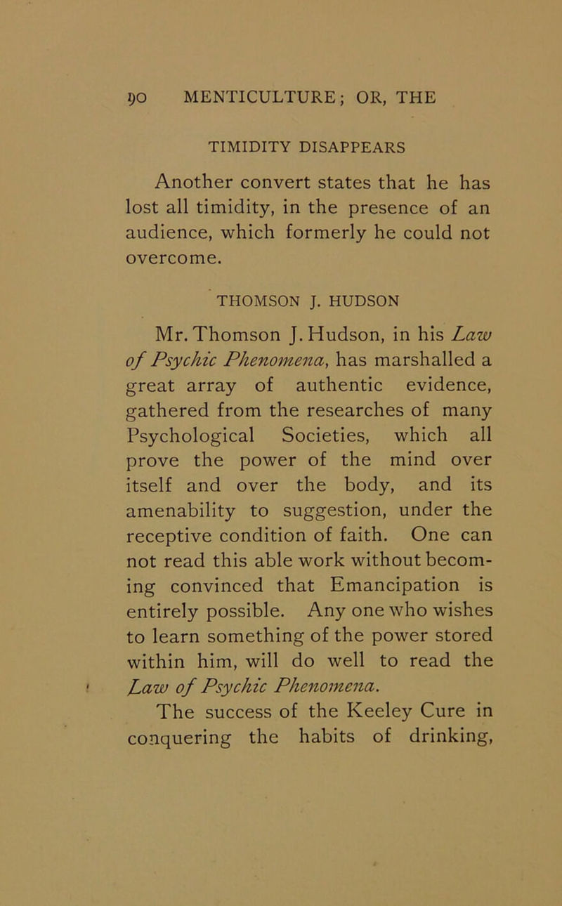 TIMIDITY DISAPPEARS Another convert states that he has lost all timidity, in the presence of an audience, which formerly he could not overcome. THOMSON J. HUDSON Mr. Thomson J. Hudson, in his Law of Psychic Phenomena, has marshalled a great array of authentic evidence, gathered from the researches of many Psychological Societies, which all prove the power of the mind over itself and over the body, and its amenability to suggestion, under the receptive condition of faith. One can not read this able work without becom- ing convinced that Emancipation is entirely possible. Any one who wishes to learn something of the power stored within him, will do well to read the Law of Psychic Phenomena. The success of the Keeley Cure in conquering the habits of drinking.