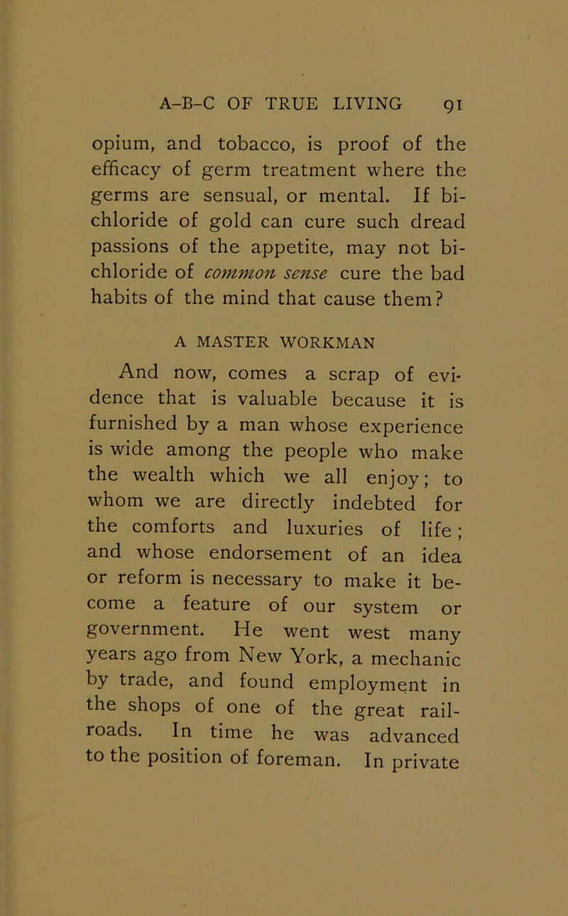 opium, and tobacco, is proof of the efficacy of germ treatment where the germs are sensual, or mental. If bi- chloride of gold can cure such dread passions of the appetite, may not bi- chloride of common sense cure the bad habits of the mind that cause them ? A MASTER WORKMAN And now, comes a scrap of evi- dence that is valuable because it is furnished by a man whose experience is wide among the people who make the wealth which we all enjoy; to whom we are directly indebted for the comforts and luxuries of life; and whose endorsement of an idea or reform is necessary to make it be- come a feature of our system or government. He went west many years ago from New York, a mechanic by trade, and found employment in the shops of one of the great rail- roads. In time he was advanced to the position of foreman. In private