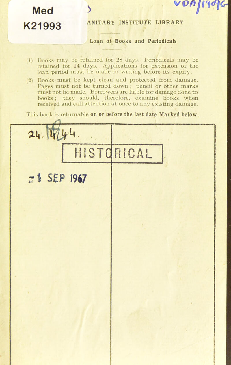 Med K21993 ANITARY INSTITUTE LIBRARY Loan of Books and Periodicals (1) Books may be retained for 28 days. Periodicals may be retained for 14 days. Applications for extension of the loan period must be made in writing before its expiry. (2) Books must be kept clean and protected from damage. Pages must not be turned down ; pencil or other marks must not be made. Borrowers are liable for damage done to books ; they should, therefore, examine books when received and call attention at once to any existing damage. This book is returnable on or before the last date Marked below.