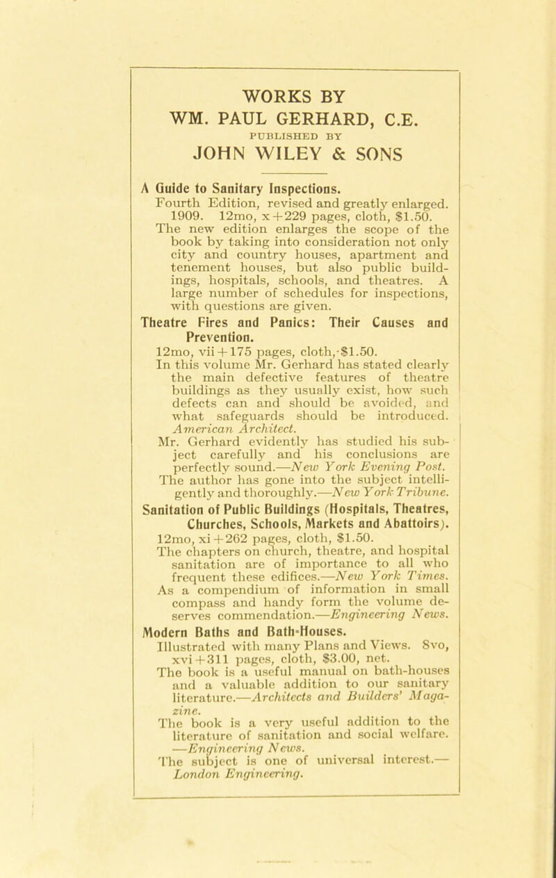 WORKS BY WM. PAUL GERHARD, C.E. PUBLISHED BY JOHN WILEY & SONS A Guide to Sanitary Inspections. Fourth Edition, revised and greatly enlarged. 1909. 12mo, x + 229 pages, cloth, $1.50. The new edition enlarges the scope of the book by taking into consideration not only city and country houses, apartment and tenement houses, but also public build- ings, hospitals, schools, and theatres. A large number of schedules for inspections, with questions are given. Theatre Fires and Panics: Their Causes and Prevention. 12mo, vii + 175 pages, cloth,-$1.50. In this volume Mr. Gerhard has stated clearly the main defective features of theatre buildings as they usually exist, how such defects can and should be avoided, and what safeguards should be introduced. American Architect. Mr. Gerhard evidently has studied his sub- ject carefully and his conclusions are perfectly sound.—New York Evening Post. The author has gone into the subject intelli- gently and thoroughly.—New York Tribune. Sanitation of Public Buildings (Hospitals, Theatres, Churches, Schools, Markets and Abattoirs). 12mo, xi+262 pages, cloth, $1.50. The chapters on church, theatre, and hospital sanitation are of importance to all who frequent these edifices.—New York Times. As a compendium of information in small compass and handy form the volume de- serves commendation.—Engineering News. Modern Baths and Bath-Houses. Illustrated with many Plans and Views. Svo, xvi+311 pages, cloth, $3.00, net. The book is a useful manual on bath-houses and a valuable addition to our sanitary literature.—Architects and Builders’ Maga- zine. The book is a very useful addition to the literature of sanitation and social welfare. —Engineering News. The subject is one of universal interest.— London Engineering.